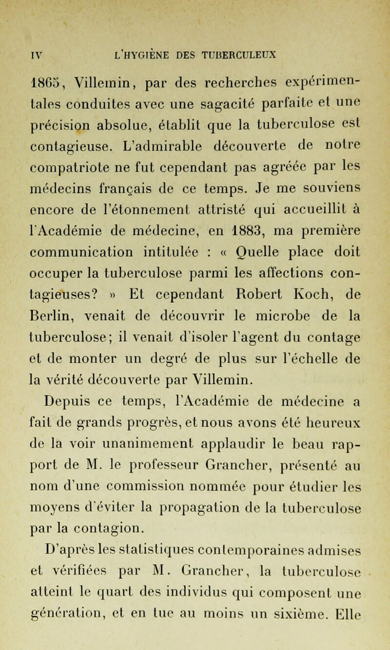 1805, Villemin, par des recherches expérimen- tales conduites avec une sagacité parfaite et une précision absolue, établit que la tuberculose est contagieuse. L'admirable découverte de notre compatriote ne fut cependant pas agréée par les médecins français de ce temps. Je me souviens encore de l'étonnement attristé qui accueillit à l'Académie de médecine, en 1883, ma première communication intitulée : « Quelle place doit occuper la tuberculose parmi les affections con- tagieuses? » Et cependant Robert Koch, de Berlin, venait de découvrir le microbe de la tuberculose; il venait d'isoler l'agent du contage et de monter un degré de plus sur l'échelle de la vérité découverte par Villemin. Depuis ce temps, l'Académie de médecine a fait de grands progrès, et nous avons été heureux de la voir unanimement applaudir le beau rap- port de M. le professeur Grancher, présenté au nom d'une commission nommée pour étudier les moyens d'éviter la propagation de la tuberculose par la contagion. D'après les statistiques contemporaines admises et vérifiées par M. Grancher, la tuberculose atteint le quart des individus qui composent une génération, et en tue au moins un sixième. Elle