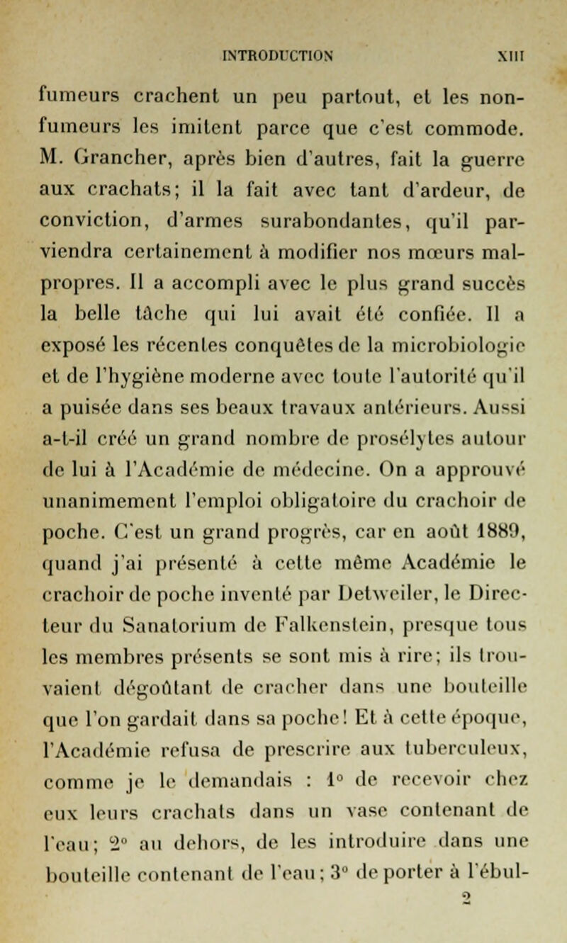 fumeurs crachent un peu partout, et les non- fumeurs les imitent parce que c'est commode. M. (jrancher, après bien d'autres, fait la guerre aux crachats; il la fait avec tant d'ardeur, de conviction, d'armes surabondantes, qu'il par- viendra certainement à modifier nos mœurs mal- propres. Il a accompli avec le plus grand succès la belle tache qui lui avait élé confiée. Il a exposé les récentes conquêtes de la microbiologie et de l'hygiène moderne avec loule l'autorité qu'il a puisée dans ses beaux travaux antérieure. Aussi a-t-il créé un grand nombre de prosélytes autour de lui à l'Académie de médecine. On a approuvé unanimement l'emploi obligatoire du crachoir de poche. C'est un grand progrès, car en août 1889, quand j'ai présenté à cette même Académie le crachoir de poche inventé par Detweiler, le Direc- teur du Sanatorium de Falkenstein, presque tous les membres présents se sont mis à rire; ils trou- vaient dégoûtant de cracher dans une bouteille que l'on gardait dans sa poche! Et à cette époque, l'Académie refusa de prescrire aux tuberculeux, comme je le demandais : 1° de recevoir (liez eux leurs crachats dans un vase contenant de l'eau; 2° au dehors, de les introduire dans une bouteille contenant de l'eau; 3° déporter à l'ébul-