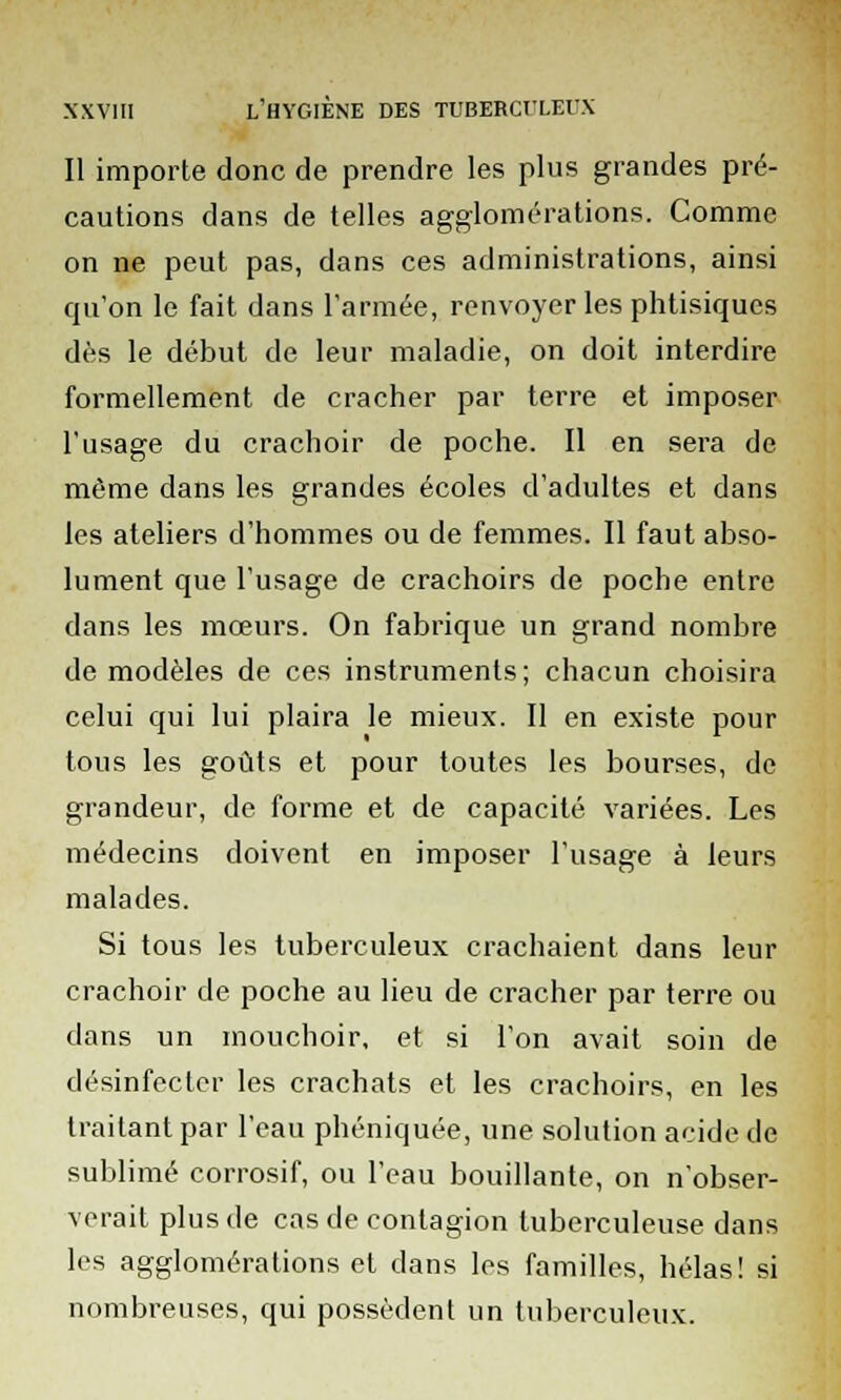 Il importe donc de prendre les plus grandes pré- cautions dans de telles agglomérations. Comme on ne peut pas, dans ces administrations, ainsi qu'on le fait dans l'armée, renvoyer les phtisiques dès le début de leur maladie, on doit interdire formellement de cracher par terre et imposer l'usage du crachoir de poche. Il en sera de même dans les grandes écoles d'adultes et dans les ateliers d'hommes ou de femmes. Il faut abso- lument que l'usage de crachoirs de poche entre dans les mœurs. On fabrique un grand nombre de modèles de ces instruments; chacun choisira celui qui lui plaira le mieux. Il en existe pour tous les goûts et pour toutes les bourses, de grandeur, de forme et de capacité variées. Les médecins doivent en imposer l'usage à leurs malades. Si tous les tuberculeux crachaient dans leur crachoir de poche au lieu de cracher par terre ou dans un mouchoir, et si l'on avait soin de désinfecter les crachats et les crachoirs, en les traitant par l'eau phéniquée, une solution acide de sublimé corrosif, ou l'eau bouillante, on n'obser- verait plus de cas de contagion tuberculeuse dans les agglomérations et dans les familles, hélas! si nombreuses, qui possèdent un tuberculeux.