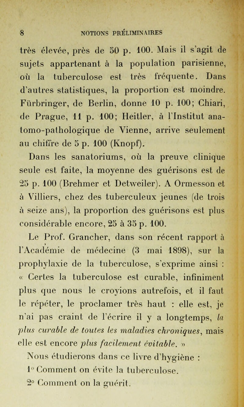 très élevée, près de 50 p. 100. Mais il s'agit de sujets appartenant à la population parisienne, où la tuberculose est très fréquente. Dans d'autres statistiques, la proportion est moindre. Fiirbringer, de Berlin, donne 10 p. 100; Chiari, de Prague, 11 p. 100; Heitler, à l'Institut ana- tomo-pathologique de Vienne, arrive seulement au chiffre de 5 p. 100 (Knopf). Dans les sanatoriums, où la preuve clinique seule est faite, la moyenne des guérisons est de 25 p. 100 (Brehmer et Detweiler). A Ormesson et à Villiers, chez des tuberculeux jeunes (de trois à seize ans), la proportion des guérisons est plus considérable encore, 25 à 35 p. 100. Le Prof. Grancher, dans son récent rapport à l'Académie de médecine (3 mai 1898), sur la prophylaxie de la tuberculose, s'exprime ainsi : « Certes la tuberculose est curable, infiniment plus que nous le croyions autrefois, et il faut le répéter, le proclamer très haut : elle est, je n'ai pas craint de l'écrire il y a longtemps, In plus curable de toutes les maladies chroniques, mais elle est encore plus facilement évitable. » Nous étudierons dans ce livre d'hygiène : 1 Comment on évite la tuberculose. 2° Comment on la guérit.