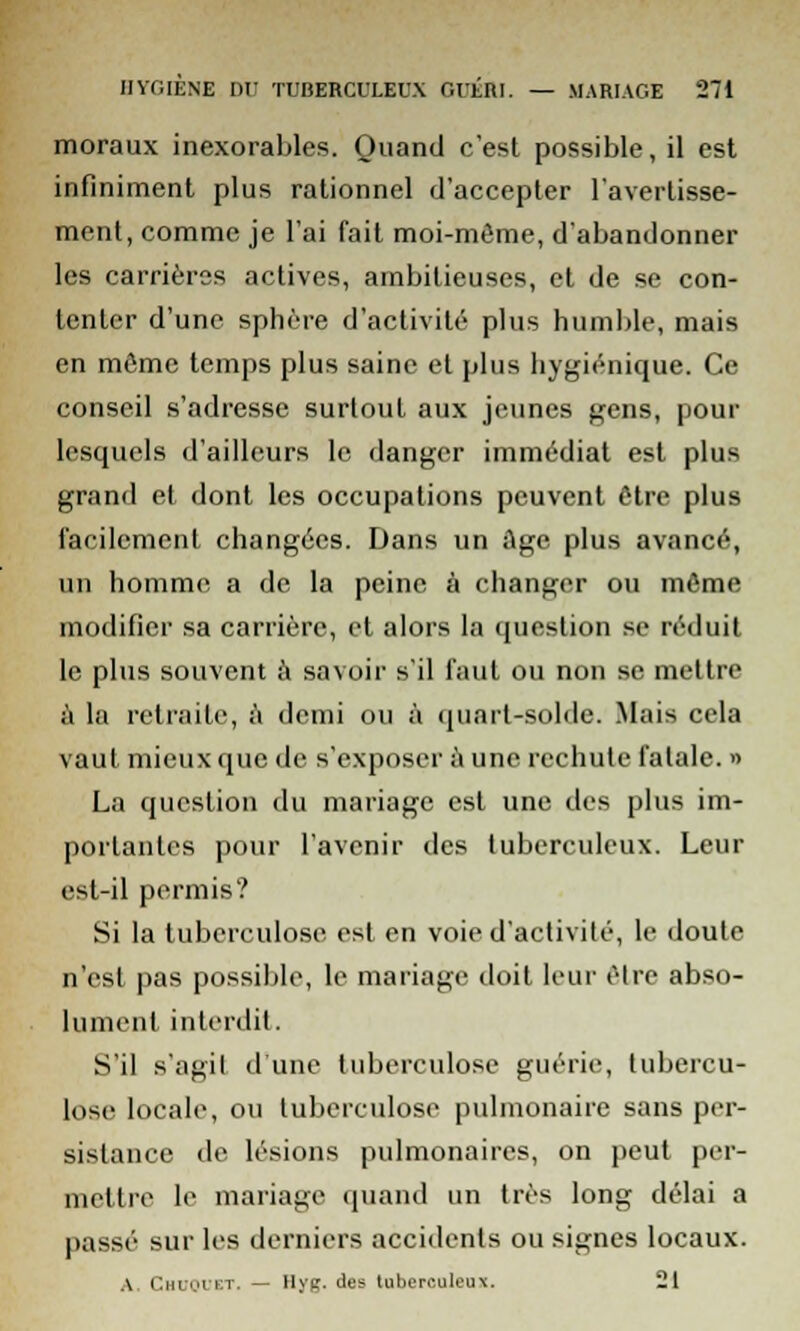 moraux inexorables. Quand c'est possible, il est infiniment plus rationnel d'accepter l'avertisse- ment, comme je l'ai fait moi-môme, d'abandonner les carrières actives, ambitieuses, et de se con- tenter d'une sphère d'activité plus humble, mais en môme temps plus saine et plus hygiénique. Ce conseil s'adresse surtout aux jeunes gens, pour lesquels d'ailleurs le danger immédiat est plus grand et dont les occupations peuvent être plus facilement changées. Dans un Age plus avancé, un homme a de la peine à changer ou môme modifier sa carrière, et alors la question se réduit le plus souvent à savoir s'il faut ou non se mettre à la retraite, à demi ou à quart-solde. Mais cela vaut mieux que de s'exposer a une rechute fatale. » La question du mariage est une des plus im- portantes pour l'avenir des tuberculeux. Leur est-il permis? Si la tuberculose est en voie d'activité, le doute n'est pas possible, le mariage doit leur ôlre abso- lument interdit. S'il s'agit d une tuberculose guérie, tubercu- lose locale, ou tuberculose pulmonaire sans per- sistance de lésions pulmonaires, on peut per- mettre le mariage quand un très long délai a passé sur les derniers accidents ou signes locaux. A. ChuOUET. — Hyg. des tuberculeux. 21