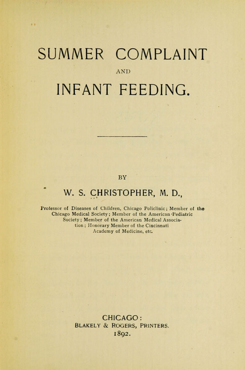 SUMMER COMPLAINT AND INFANT FEEDING. BY W. S. CHRISTOPHER, M. D.f Professor of Diseases of Children, Chicago Policlinic; Member of the Chicago Medical Society; Member of the American 'Pediatric Society; Member of the American Medical Associa- tion ; Honorary Member of the Cincinnati Academy of Medicine, etc CHICAGO: Blakely & Rogers, printers, 1892.