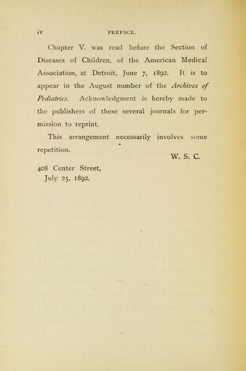 Chapter V. was read before the Section of Diseases of Children, of the American Medical Association, at Detroit, June 7, 1892. It is to appear in the August number of the Archives of Pediatrics. Acknowledgment is hereby made to the publishers of these several journals for per- mission to reprint. This arrangement necessarily involves some repetition. W. S. C. 408 Center Street, July 25, 1892.