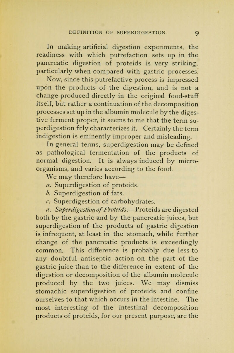 In making artificial digestion experiments, the readiness with which putrefaction sets up in the pancreatic digestion of proteids is very striking, particularly when compared with gastric processes. Now, since this putrefactive process is impressed upon the products of the digestion, and is not a change produced directly in the original food-stuff itself, but rather a continuation of the decomposition processes set up in the albumin molecule by the diges- tive ferment proper, it seems to me that the term su- perdigestion fitly characterizes it. Certainly the term indigestion is eminently improper and misleading. In general terms, superdigestion may be defined as pathological fermentation of the products of normal digestion. It is always induced by micro- organisms, and varies according to the food. We may therefore have— a. Superdigestion of proteids. b. Superdigestion of fats. c. Superdigestion of carbohydrates. a. Superdigestion of Proteids.—Proteids are digested both by the gastric and by the pancreatic juices, but superdigestion of the products of gastric digestion is infrequent, at least in the stomach, while further change of the pancreatic products is exceedingly common. This difference is probably due less to any doubtful antiseptic action on the part of the gastric juice than to the difference in extent of the digestion or decomposition of the albumin molecule produced by the two juices. We may dismiss stomachic superdigestion of proteids and confine ourselves to that which occurs in the intestine. The most interesting of the intestinal decomposition products of proteids, for our present purpose, are the