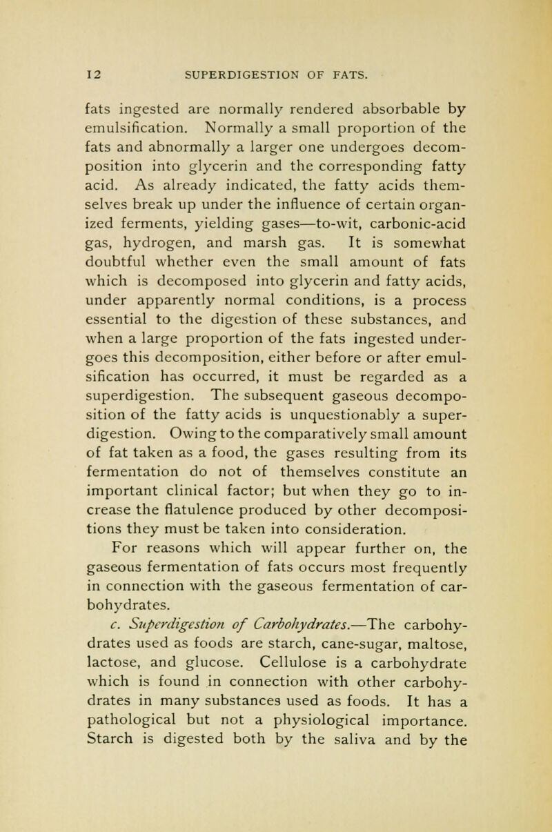 fats ingested are normally rendered absorbable by emulsification. Normally a small proportion of the fats and abnormally a larger one undergoes decom- position into glycerin and the corresponding fatty acid. As already indicated, the fatty acids them- selves break up under the influence of certain organ- ized ferments, yielding gases—to-wit, carbonic-acid gas, hydrogen, and marsh gas. It is somewhat doubtful whether even the small amount of fats which is decomposed into glycerin and fatty acids, under apparently normal conditions, is a process essential to the digestion of these substances, and when a large proportion of the fats ingested under- goes this decomposition, either before or after emul- sification has occurred, it must be regarded as a superdigestion. The subsequent gaseous decompo- sition of the fatty acids is unquestionably a super- digestion. Owing to the comparatively small amount of fat taken as a food, the gases resulting from its fermentation do not of themselves constitute an important clinical factor; but when they go to in- crease the flatulence produced by other decomposi- tions they must be taken into consideration. For reasons which will appear further on, the gaseous fermentation of fats occurs most frequently in connection with the gaseous fermentation of car- bohydrates. c. Superdigestion of Carbohydrates.—The carbohy- drates used as foods are starch, cane-sugar, maltose, lactose, and glucose. Cellulose is a carbohydrate which is found in connection with other carbohy- drates in many substances used as foods. It has a pathological but not a physiological importance. Starch is digested both by the saliva and by the