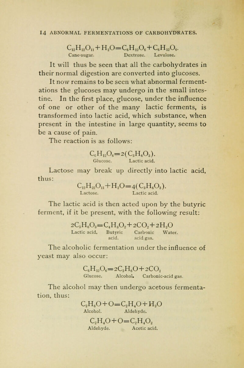Cj2H22On + H20=C6Hi206 + C6Hi,06. Cane-sugar. Dextrose. Levulose. It will thus be seen that all the carbohydrates in their normal digestion are converted into glucoses. It now remains to be seen what abnormal ferment- ations the glucoses may undergo in the small intes- tine. In the first place, glucose, under the influence of one or other of the many lactic ferments, is transformed into lactic acid, which substance, when present in the intestine in large quantity, seems to be a cause of pain. The reaction is as follows: CCH„06=2(C8H608). Glucose. Lactic acid. Lactose may break up directly into lactic acid, thus: C12H22011 + H20=4(C3H603). Lactose. Lactic acid. The lactic acid is then acted upon by the butyric ferment, if it be present, with the following result: 2QH603=C4H802 + 2C02 + 2H20 Lactic acid. Butyric Carbonic Water, acid. acid gas. The alcoholic fermentation under the influence of yeast may also occur: C6H1206=2C2H60 + 2C02 Glucose. Alcohol, Carbonic-acid gas. The alcohol may then undergo acetous fermenta- tion, thus: C2H60 + 0=C2H40 + H20 Alcohol. Aldehyde. C2HtO+0=QHA Aldehyde. Acetic acid.