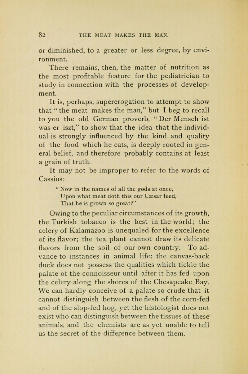 or diminished, to a greater or less degree, by envi- ronment. There remains, then, the matter of nutrition as the most profitable feature for the pediatrician to study in connection with the processes of develop- ment. It is, perhaps, supererogation to attempt to show that  the meat makes the man, but I beg to recall to you the old German proverb,  Der Mensch ist was er iszt, to show that the idea that the individ- ual is strongly influenced by the kind and quality of the food which he eats, is deeply rooted in gen- eral belief, and therefore probably contains at least a grain of truth. It may not be improper to refer to the words of Cassius:  Now in the names of all the gods at once, Upon what meat doth this our Caesar feed, That he is grown so great? Owing to the peculiar circumstances of its growth, the Turkish tobacco is the best in the world; the celery of Kalamazoo is unequaled for the excellence of its flavor; the tea plant cannot draw its delicate flavors from the soil of our own country. To ad- vance to instances in animal life: the canvas-back duck does not possess the qualities which tickle the palate of the connoisseur until after it has fed upon the celery along the shores of the Chesapeake Bay. We can hardly conceive of a palate so crude that it cannot distinguish between the flesh of the corn-fed and of the slop-fed hog, yet the histologist does not exist who can distinguish between the tissues of these animals, and the chemists are as yet unable to tell us the secret of the difference between them.