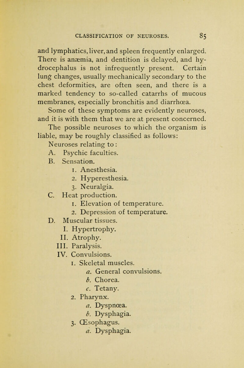 and lymphatics, liver, and spleen frequently enlarged. There is anaemia, and dentition is delayed, and hy- drocephalus is not infrequently present. Certain lung changes, usually mechanically secondary to the chest deformities, are often seen, and there is a marked tendency to so-called catarrhs of mucous membranes, especially bronchitis and diarrhoea. Some of these symptoms are evidently neuroses, and it is with them that we are at present concerned. The possible neuroses to which the organism is liable, may be roughly classified as follows: Neuroses relating to: A. Psychic faculties. B. Sensation. 1. Anesthesia. 2. Hyperesthesia. 3. Neuralgia. C. Heat production. 1. Elevation of temperature. 2. Depression of temperature. D. Muscular tissues. I. Hypertrophy. II. Atrophy. III. Paralysis. IV. Convulsions. 1. Skeletal muscles. a. General convulsions. b. Chorea. c. Tetany. 2. Pharynx. a. Dyspnoea. b. Dysphagia. 3. CEsophagus. a. Dysphagia.