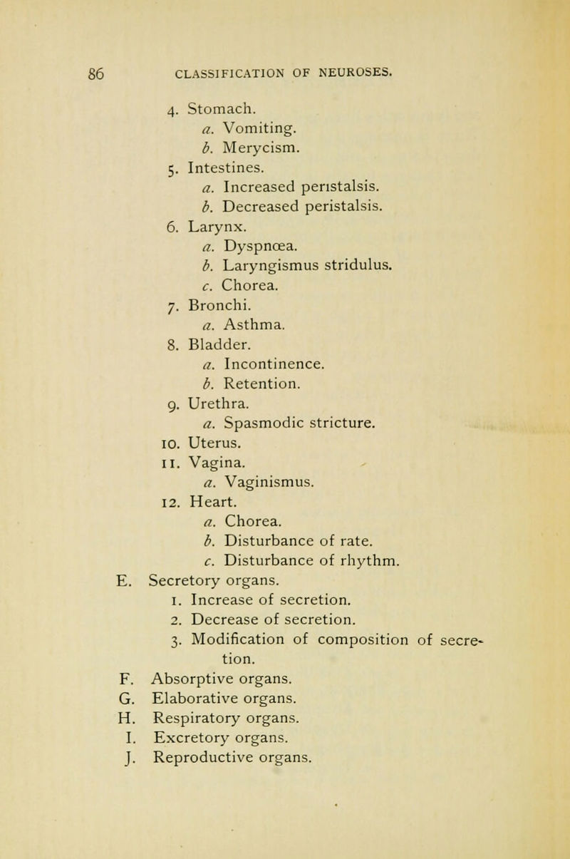 4. Stomach. a. Vomiting. b. Merycism. 5. Intestines. a. Increased peristalsis. b. Decreased peristalsis. 6. Larynx. a. Dyspncea. b. Laryngismus stridulus. c. Chorea. 7. Bronchi. a. Asthma. 8. Bladder. a. Incontinence. b. Retention. 9. Urethra. a. Spasmodic stricture. 10. Uterus. 11. Vagina. a. Vaginismus. 12. Heart. a. Chorea. b. Disturbance of rate. c. Disturbance of rhythm. E. Secretory organs. 1. Increase of secretion. 2. Decrease of secretion. 3. Modification of composition of secre- tion. F. Absorptive organs. G. Elaborative organs. H. Respiratory organs. I. Excretory organs. J. Reproductive organs.
