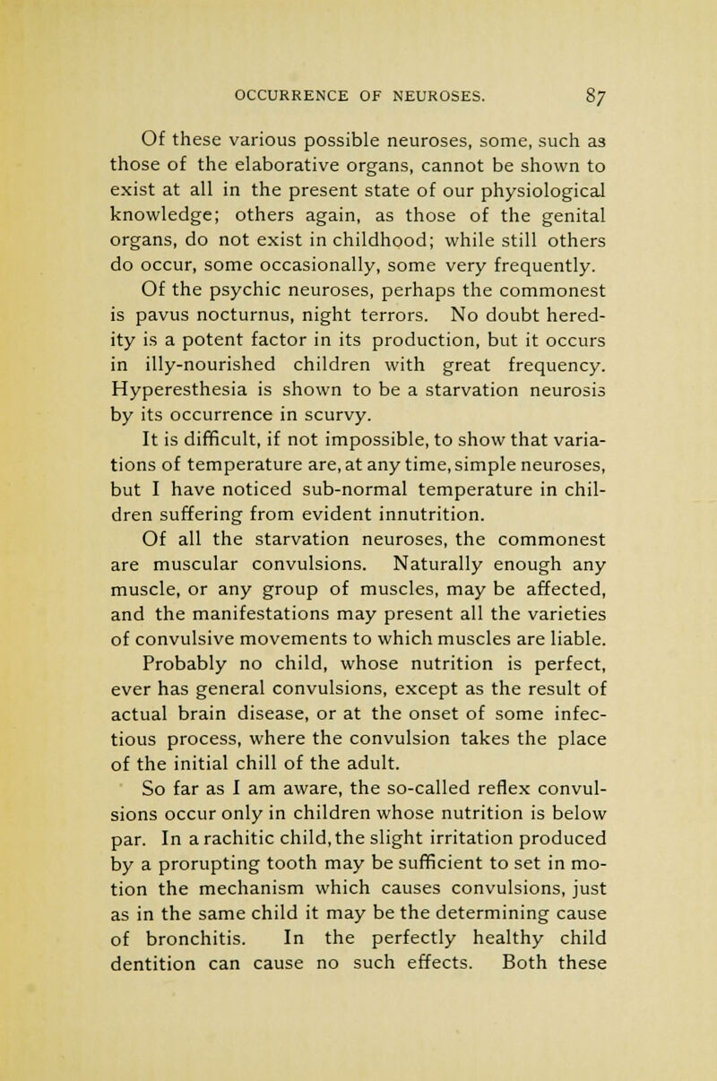 OCCURRENCE OF NEUROSES. 8j Of these various possible neuroses, some, such as those of the elaborative organs, cannot be shown to exist at all in the present state of our physiological knowledge; others again, as those of the genital organs, do not exist in childhood; while still others do occur, some occasionally, some very frequently. Of the psychic neuroses, perhaps the commonest is pavus nocturnus, night terrors. No doubt hered- ity is a potent factor in its production, but it occurs in illy-nourished children with great frequency. Hyperesthesia is shown to be a starvation neurosis by its occurrence in scurvy. It is difficult, if not impossible, to show that varia- tions of temperature are, at any time, simple neuroses, but I have noticed sub-normal temperature in chil- dren suffering from evident innutrition. Of all the starvation neuroses, the commonest are muscular convulsions. Naturally enough any muscle, or any group of muscles, may be affected, and the manifestations may present all the varieties of convulsive movements to which muscles are liable. Probably no child, whose nutrition is perfect, ever has general convulsions, except as the result of actual brain disease, or at the onset of some infec- tious process, where the convulsion takes the place of the initial chill of the adult. So far as I am aware, the so-called reflex convul- sions occur only in children whose nutrition is below par. In a rachitic child, the slight irritation produced by a prorupting tooth may be sufficient to set in mo- tion the mechanism which causes convulsions, just as in the same child it may be the determining cause of bronchitis. In the perfectly healthy child dentition can cause no such effects. Both these