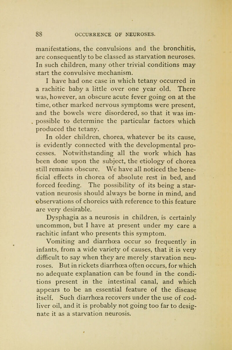 manifestations, the convulsions and the bronchitis, are consequently to be classed as starvation neuroses. In such children, many other trivial conditions may start the convulsive mechanism. I have had one case in which tetany occurred in a rachitic baby a little over one year old. There was, however, an obscure acute fever going on at the time, other marked nervous symptoms were present, and the bowels were disordered, so that it was im- possible to determine the particular factors which produced the tetany. In older children, chorea, whatever be its cause, is evidently connected with the developmental pro- cesses. Notwithstanding all the work which has been done upon the subject, the etiology of chorea still remains obscure. We have all noticed the bene- ficial effects in chorea of absolute rest in bed, and forced feeding. The possibility of its being a star- vation neurosis should always be borne in mind, and observations of choreics with reference to this feature are very desirable. Dysphagia as a neurosis in children, is certainly uncommon, but I have at present under my care a rachitic infant who presents this symptom. Vomiting and diarrhoea occur so frequently in infants, from a wide variety of causes, that it is very difficult to say when they are merely starvation neu- roses. But in rickets diarrhoea often occurs, for which no adequate explanation can be found in the condi- tions present in the intestinal canal, and which appears to be an essential feature of the disease itself. Such diarrhoea recovers under the use of cod- liver oil, and it is probably not going too far to desig- nate it as a starvation neurosis.
