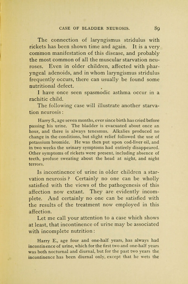 The connection of laryngismus stridulus with rickets has been shown time and again. It is a very common manifestation of this disease, and probably the most common of all the muscular starvation neu- roses. Even in older children, affected with phar- yngeal adenoids, and in whom laryngismus stridulus frequently occurs, there can usually be found some nutritional defect. I have once seen spasmodic asthma occur in a rachitic child. The following case will illustrate another starva- tion neurosis: Harry S., age seven months, ever since birth has cried before passing his urine. The bladder is evacuated about once an hour, and there is always tenesmus. Alkalies produced no change in the conditions, but slight relief followed the use of potassium bromide. He was then put upon cod-liver oil, and in two weeks the urinary symptoms had entirely disappeared. Other symptoms of rickets were present, including absence of teeth, profuse sweating about the head at night, and night terrors. Is incontinence of urine in older children a star- vation neurosis ? Certainly no one can be wholly satisfied with the views of the pathogenesis of this affection now extant. They are evidently incom- plete. And certainly no one can be satisfied with the results of the treatment now employed in this affection. Let me call your attention to a case which shows at least, that incontinence of urine may be associated with incomplete nutrition: Harry E., age four and one-half years, has always had incontinence of urine, which for the first two and one-half years was both nocturnal and diurnal, but for the past two years the incontinence has been diurnal only, except that he wets the