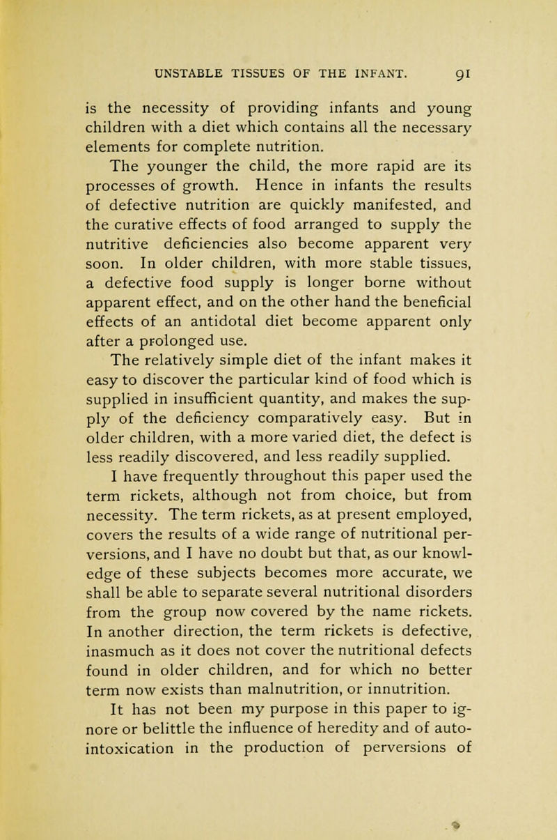 UNSTABLE TISSUES OF THE INFANT. QI is the necessity of providing infants and young children with a diet which contains all the necessary elements for complete nutrition. The younger the child, the more rapid are its processes of growth. Hence in infants the results of defective nutrition are quickly manifested, and the curative effects of food arranged to supply the nutritive deficiencies also become apparent very soon. In older children, with more stable tissues, a defective food supply is longer borne without apparent effect, and on the other hand the beneficial effects of an antidotal diet become apparent only after a prolonged use. The relatively simple diet of the infant makes it easy to discover the particular kind of food which is supplied in insufficient quantity, and makes the sup- ply of the deficiency comparatively easy. But in older children, with a more varied diet, the defect is less readily discovered, and less readily supplied. I have frequently throughout this paper used the term rickets, although not from choice, but from necessity. The term rickets, as at present employed, covers the results of a wide range of nutritional per- versions, and I have no doubt but that, as our knowl- edge of these subjects becomes more accurate, we shall be able to separate several nutritional disorders from the group now covered by the name rickets. In another direction, the term rickets is defective, inasmuch as it does not cover the nutritional defects found in older children, and for which no better term now exists than malnutrition, or innutrition. It has not been my purpose in this paper to ig- nore or belittle the influence of heredity and of auto- intoxication in the production of perversions of