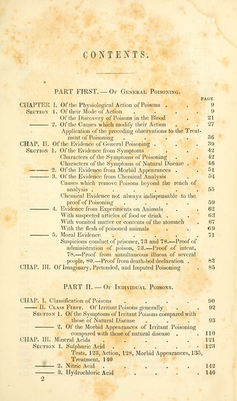 CONTENTS. PART FIRST.—Of General Poisoning. PAGE 9 9 21 27 CHAPTER I. Of the Physiological Action of Poisons . Section 1. Of their Mode of Action .... Of the Discovery of Poisons in the Blood 2. Of the Causes which modify their Action Application of the preceding observations to the Treat- ment of Poisoning .... 36 CHAP. II. Of the Evidence of General Poisoning . . .39 Section 1. Of the Evidence from Symptoms . . 42 Characters of the Symptoms of Poisoning . . 42 Characters of the Symptoms of Natural Disease . 46 2. Of the Evidence from Morbid Appearances . .51 3. Of the Evidence from Chemical Analysis . 54 Causes which remove Poisons beyond the reach of analysis . . . . . .55 Chemical Evidence not always indispensable to the proof of Poisoning .... 59 4. Evidence from Experiments on Animals . . 62 With suspected articles of food or drink . . 63 With vomited matter or contents of the stomach . 67 With the flesh of poisoned animals . . 69 5. Moral Evidence . . . . .71 Suspicious conduct of prisoner, 73 and 78.—Proof of administration of poison, 73.—Proof of intent, 78.—Proof from simultaneous illness of several people, 80.—Proof from death-bed declaration . 83 CHAP. III. Of Imaginary, Pretended, and Imputed Poisoning . 85 PART II. — Of Individual Poisons. CHAP. I. Classification of Poisons .... 90 II. Class First. Of Irritant Poisons generally . . 92 Section 1. Of the Symptoms of Irritant Poisons compared with those of Natural Disease ... 93 2. Of the Morbid Appearances of Irritant Poisoning compared with those of natural disease . .110 CHAP. III. Mineral Acids ..... 121 Section 1. Sulphuric Acid .... - 123 Tests, 123, Action, 128, Morbid Appearances, 135, Treatment, 140 2. Nitric Acid . . . . .142 3. Hydrochloric Acid .... 146