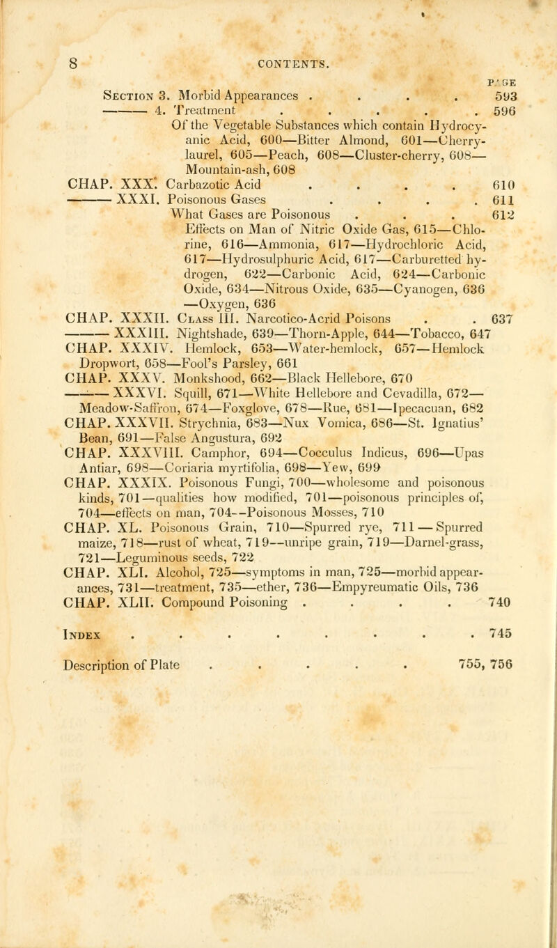 P'GE Section 3. Morbid Appearances .... 593 4. Treatment ..... 596 Oi'the Vegetable Substances which contain Hydrocy- anic Acid, 600—Bitter Almond, 601—Cherry- laurel, 605—Peach, 608—Cluster-cherry, 608— Mountain-ash, 608 CHAP. XXX*. Carbazotic Acid .... 610 XXXI. Poisonous Gases . . . .611 What Gases are Poisonous . . . 612 Effects on Man of Nitric Oxide Gas, 615—Chlo- rine, 616—Ammonia, 617—Hydrochloric Acid, 617—Hydrosulphuric Acid, 617—Carburetted hy- drogen, 622—Carbonic Acid, 624—Carbonic Oxide, 634—Nitrous Oxide, 635—Cyanogen, 636 —Oxygen, 636 CHAP. XXXII. Class III. Narcotico-Acrid Poisons . . 637 XXXIII. Nightshade, 639—Thorn-Apple, 644—Tobacco, 647 CHAP. XXXIV. Hemlock, 653—Water-hemlock, 657—Hemlock Dropwort, 658—Fool's Parsley, 661 CHAP. XXXV. Monkshood, 662—Black Hellebore, 670 1 XXXVI. Squill, 671—White Hellebore and Cevadilla, 672— Meadow-Saffron, 674—Foxglove, 678—Rue, 681—Ipecacuan, 682 CHAP. XXXVII. Strychnia, 683—Nux Vomica, 686—St. Ignatius' Bean, 691—False Angustura, 692 CHAP. XXXVIII. Camphor, 694—Cocculus Indicus, 696—Upas Antiar, 698—Coriaria myrtifolia, 698—Yew, 699 CHAP. XXXIX. Poisonous Fungi, 700—wholesome and poisonous kinds, 701—qualities how modified, 701—poisonous principles of, 704—effects on man, 704—Poisonous Mosses, 710 CHAP. XL. Poisonous Grain, 710—Spurred rye, 711—Spurred maize, 718—rust of wheat, 719—unripe grain, 719—Darnel-grass, 721—Leguminous seeds, 722 CHAP. XLI. Alcohol, 725—symptoms in man, 725—morbid appear- ances, 731—treatment, 735—ether, 736—Empyreumatic Oils, 736 CHAP. XLII. Compound Poisoning .... 740 Index ........ 745 Description of Plate ..... 755, 756