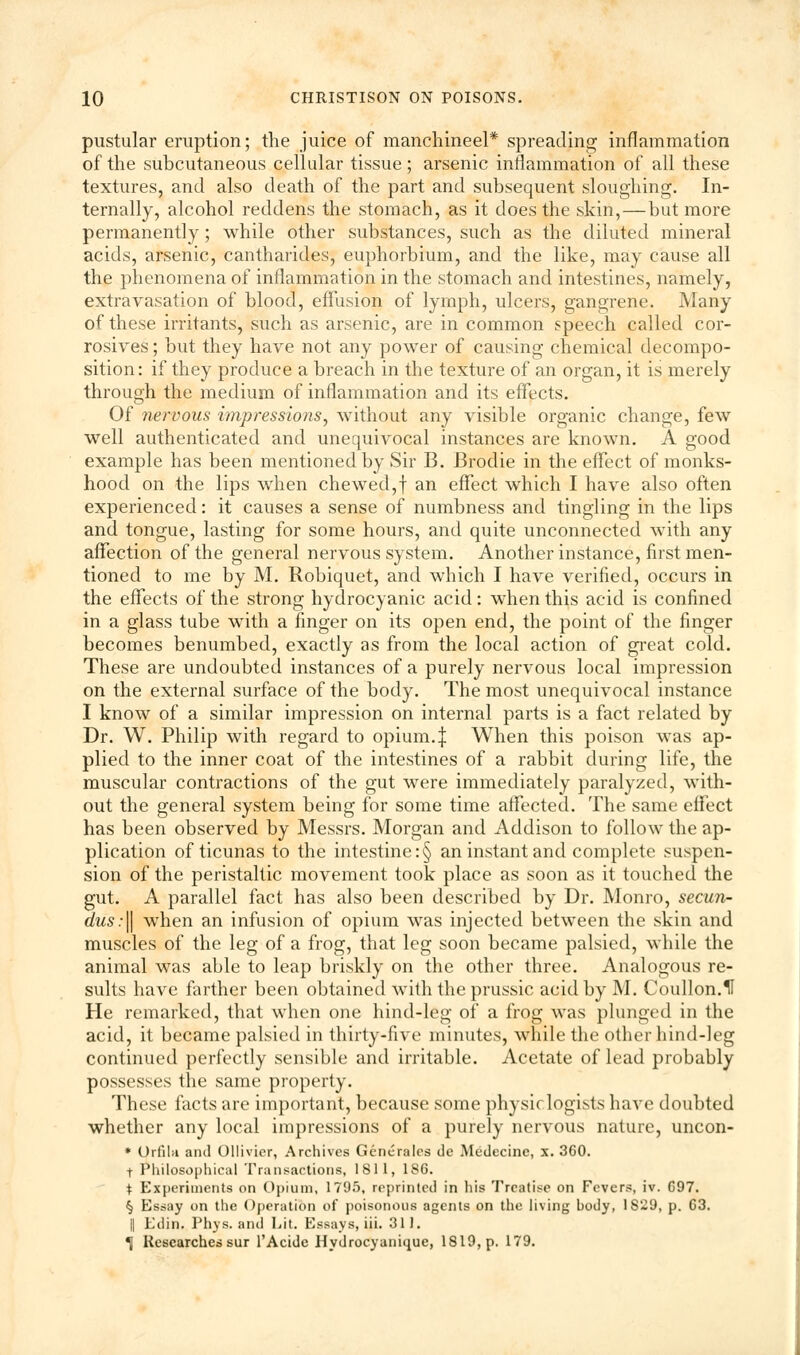 pustular eruption; the juice of manchineel* spreading inflammation of the subcutaneous cellular tissue ; arsenic inflammation of all these textures, and also death of the part and subsequent sloughing. In- ternally, alcohol reddens the stomach, as it does the skin,—but more permanently; while other substances, such as the diluted mineral acids, arsenic, cantharides, euphorbium, and the like, may cause all the phenomena of inflammation in the stomach and intestines, namely, extravasation of blood, effusion of lymph, ulcers, gangrene. Many of these irritants, such as arsenic, are in common speech called cor- rosives ; but they have not any power of causing chemical decompo- sition: if they produce a breach in the texture of an organ, it is merely through the medium of inflammation and its effects. Of nervous impressions, without any visible organic change, few well authenticated and unequivocal instances are known. A good example has been mentioned by Sir B. Brodie in the effect of monks- hood on the lips when chewed,f an effect which I have also often experienced: it causes a sense of numbness and tingling in the lips and tongue, lasting for some hours, and quite unconnected with any affection of the general nervous system. Another instance, first men- tioned to me by M. Robiquet, and which I have verified, occurs in the effects of the strong hydrocyanic acid: when this acid is confined in a glass tube with a finger on its open end, the point of the finger becomes benumbed, exactly as from the local action of great cold. These are undoubted instances of a purely nervous local impression on the external surface of the body. The most unequivocal instance I know of a similar impression on internal parts is a fact related by Dr. W. Philip with regard to opium.| When this poison was ap- plied to the inner coat of the intestines of a rabbit during life, the muscular contractions of the gut were immediately paralyzed, with- out the general system being for some time affected. The same effect has been observed by Messrs. Morgan and Addison to follow the ap- plication of ticunas to the intestine :§ an instant and complete suspen- sion of the peristaltic movement took place as soon as it touched the gut. A parallel fact has also been described by Dr. Monro, secun- dus:\\ when an infusion of opium was injected between the skin and muscles of the leg of a frog, that leg soon became palsied, while the animal was able to leap briskly on the other three. Analogous re- sults have farther been obtained with the prussic acid by M. Coullon.U He remarked, that when one hind-leg of a frog was plunged in the acid, it became palsied in thirty-five minutes, while the other hind-leg continued perfectly sensible and irritable. Acetate of lead probably possesses the same property. These facts are important, because some physic logists have doubted whether any local impressions of a purely nervous nature, uncon- * Orfila and Ollivier, Archives Generales de Medecine, x. 360. t Philosophical Transactions, 1811, 186. t Experiments on Opium, 1795, reprinted in his Treatise on Fevers, iv. G97. § Essay on the Operation of poisonous agents on the living hody, 1829, p. 63. || Edin. Phys. and Lit. Essays, iii. 311. 1 Researches sur l'Acidc Hydrocyanique, 1819, p. 179.