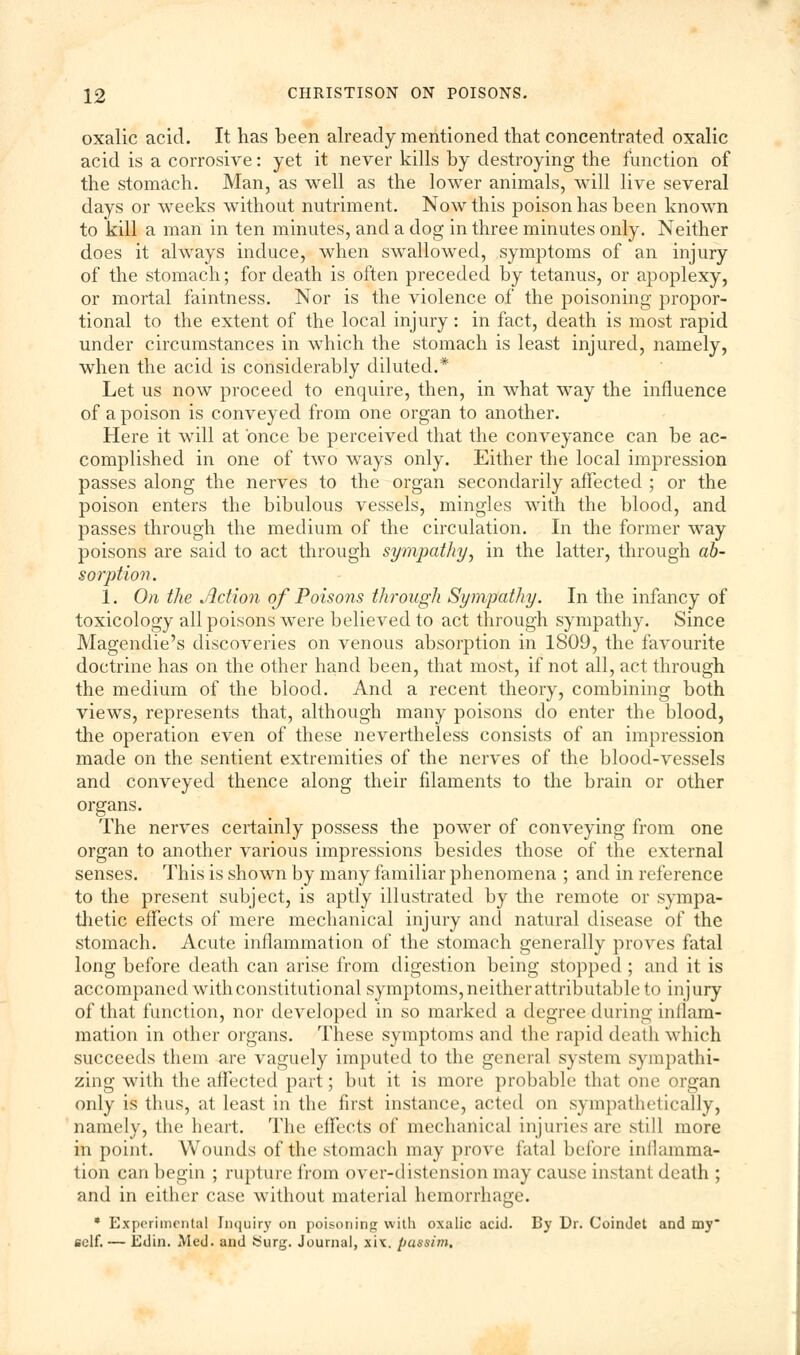 oxalic acid. It has been already mentioned that concentrated oxalic acid is a corrosive: yet it never kills by destroying the function of the stomach. Man, as well as the lower animals, will live several days or weeks without nutriment. Now this poison has been known to kill a man in ten minutes, and a dog in three minutes only. Neither does it always induce, when swallowed, symptoms of an injury of the stomach; for death is often preceded by tetanus, or apoplexy, or mortal faintness. Nor is the violence of the poisoning propor- tional to the extent of the local injury: in fact, death is most rapid under circumstances in which the stomach is least injured, namely, when the acid is considerably diluted.* Let us now proceed to enquire, then, in what way the influence of a poison is conveyed from one organ to another. Here it will at once be perceived that the conveyance can be ac- complished in one of two ways only. Either the local impression passes along the nerves to the organ secondarily affected ; or the poison enters the bibulous vessels, mingles with the blood, and passes through the medium of the circulation. In the former way poisons are said to act through sympathy, in the latter, through ab- sorption. 1. On the Action of Poisons through Sympathy. In the infancy of toxicology all poisons were believed to act through sympathy. Since Magendie's discoveries on venous absorption in 1809, the favourite doctrine has on the other hand been, that most, if not all, act through the medium of the blood. And a recent theory, combining both views, represents that, although many poisons do enter the blood, the operation even of these nevertheless consists of an impression made on the sentient extremities of the nerves of the blood-vessels and conveyed thence along their filaments to the brain or other organs. The nerves certainly possess the power of conveying from one organ to another various impressions besides those of the external senses. This is shown by many familiar phenomena ; and in reference to the present subject, is aptly illustrated by the remote or sympa- thetic effects of mere mechanical injury and natural disease of the stomach. Acute inflammation of the stomach generally proves fatal long before death can arise from digestion being stopped ; and it is accompaned with constitutional symptoms, neither attributable to injury of that function, nor developed in so marked a degree during inflam- mation in other organs. These symptoms and the rapid death which succeeds them are vaguely imputed to the general system sympathi- zing with the affected part; but it is more probable that one organ only is thus, at least in the first instance, acted on sympathetically, namely, the heart. The effects of mechanical injuries are still more in point. Wounds of the stomach may prove fatal before inflamma- tion can begin ; rupture from over-distension may cause instant death ; and in either case without material hemorrhage. * Experimental Inquiry on poisoning with oxalic acid. By Dr. Coindet and my* self. — Edin. Med. and Surg. Journal, xix. passim.