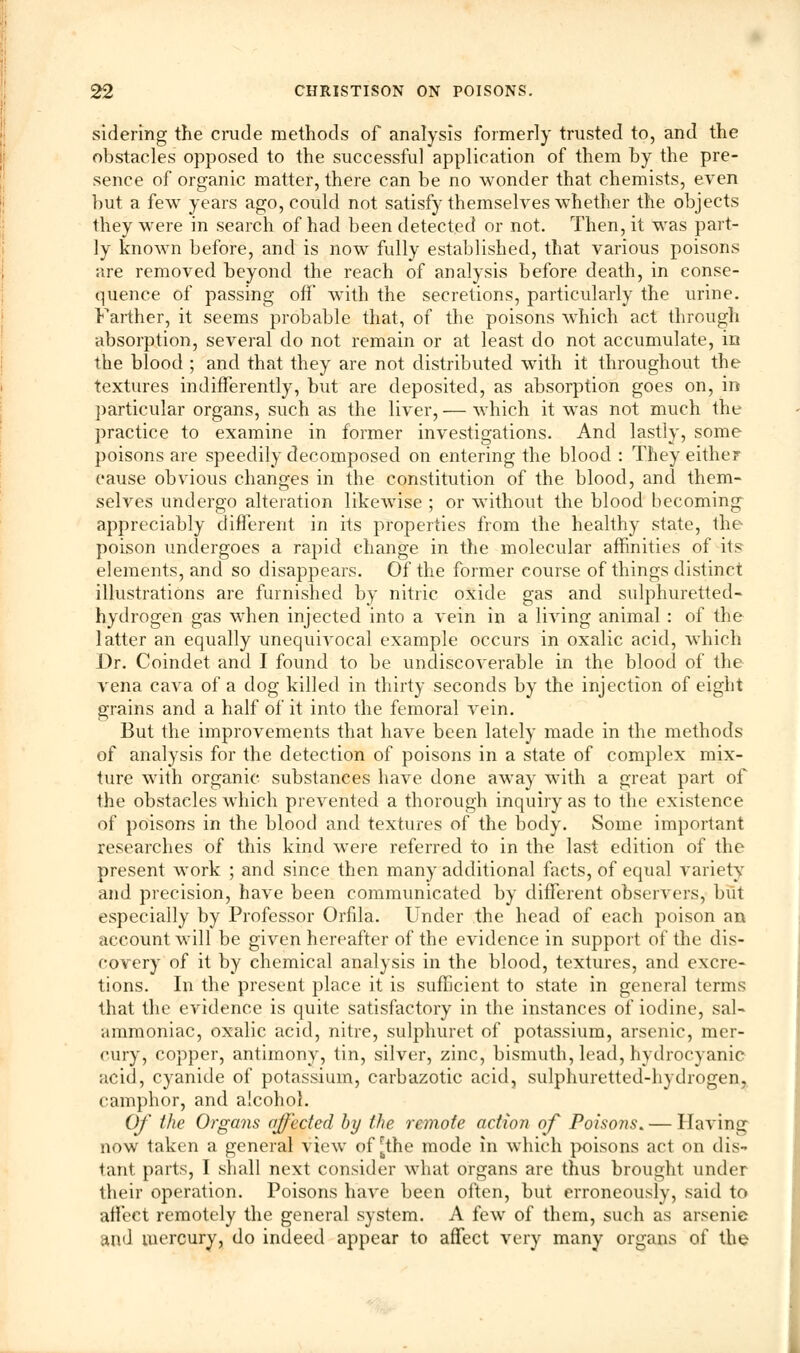 sidering the crude methods of analysis formerly trusted to, and the obstacles opposed to the successful application of them by the pre- sence of organic matter, there can be no wonder that chemists, even but a few years ago, could not satisfy themselves whether the objects they were in search of had been detected or not. Then, it was part- ly known before, and is now fully established, that various poisons are removed beyond the reach of analysis before death, in conse- quence of passing off with the secretions, particularly the urine. Farther, it seems probable that, of the poisons which act through absorption, several do not remain or at least do not accumulate, in the blood ; and that they are not distributed with it throughout the textures indifferently, but are deposited, as absorption goes on, in particular organs, such as the liver, — which it was not much the practice to examine in former investigations. And lastly, some poisons are speedily decomposed on entering the blood : They eithe? cause obvious changes in the constitution of the blood, and them- selves undergo alteration likewise ; or without the blood becoming appreciably different in its properties from the healthy state, the poison undergoes a rapid change in the molecular affinities of its elements, and so disappears. Of the former course of things distinct illustrations are furnished by nitric oxide gas and sulphuretted- hydrogen gas when injected into a vein in a living animal : of the latter an equally unequivocal example occurs in oxalic acid, which Dr. Coindet and I found to be undiscoverable in the blood of the vena cava of a dog killed in thirty seconds by the injection of eight grains and a half of it into the femoral vein. But the improvements that have been lately made in the methods of analysis for the detection of poisons in a state of complex mix- ture with organic substances have done away with a great part of the obstacles which prevented a thorough inquiry as to the existence of poisons in the blood and textures of the body. Some important researches of this kind were referred to in the last edition of the present work ; and since then many additional facts, of equal variety and precision, have been communicated by different observers, but especially by Professor Orfila. Under the head of each poison an account will be given hereafter of the evidence in support of the dis- covery of it by chemical analysis in the blood, textures, and excre- tions. In the present place it is sufficient to state in general terms that the evidence is quite satisfactory in the instances of iodine, sal- ammoniac, oxalic acid, nitre, sulphuret of potassium, arsenic, mer- cury, copper, antimony, tin, silver, zinc, bismuth, lead, hydrocyanic acid, cyanide of potassium, carbazotic acid, sulphuretted-hydrogen, camphor, and alcohol. Of the Organs affected by the remote action of Poisons. — Having now taken a general view of [the mode in which poisons act on dis- tant parts, I shall next consider what organs are thus brought under their operation. Poisons have been often, but erroneously, said to affect remotely the general system. A few of them, such as arsenic and mercury, do indeed appear to affect very many organs of the