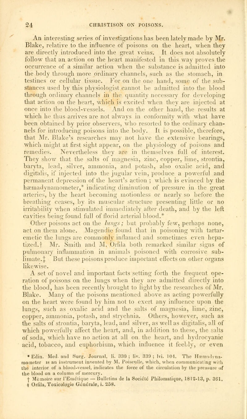 An interesting series of investigations has been lately made by Mr. Blake, relative to the influence of poisons on the heart, when they are directly introduced into the great veins. It does not absolutely follow that an action on the heart manifested in this way proves the occurrence of a similar action when the substance is admitted into the body through more ordinary channels, such as the stomach, in testines or cellular tissue. For on the one hand, some of the sub- stances used by this physiologist cannot be admitted into the blood through ordinary channels in the quantity necessary for developing that action on the heart, which is excited when they are injected at once into the blood-vessels. And on the other hand, the results at which he thus arrives are not always in conformity with what have been obtained by prior observers, who resorted to the ordinary chan- nels for introducing poisons into the body. It is possible, therefore, that Mr. Blake's researches may not have the extensive bearings, which might at first sight appear, on the physiology of poisons and remedies. Nevertheless they are in themselves full of interest. They show that the salts of magnesia, zinc, copper, lime, strontia, baryta, lead, silver, ammonia, and potash, also oxalic acid, and digitalis, if injected into the jugular vein, produce a powerful and permanent depression of the heart's action ; which is evinced by the haemadynamometer,* indicating diminution of pressure in the great arteries, by the heart becoming motionless or nearly so before the breathing ceases, by its muscular structure presenting little or no irritability when stimulated immediately after death, and by the left cavities being found full of florid arterial blood.* Other poisons act on the lungs; but probably few, perhaps none, act on them alone. Magendie found that in poisoning with tartar- emetic the lungs are commonly inflamed and sometimes even hepa- tized.f Mr. Smith and M. Orfila both remarked similar signs of pulmonary inflammation in animals poisoned with corrosive sub- limate.:}: But these poisons produce important effects on other organs likewise. A set of novel and important facts setting forth the frequent ope- ration of poisons on the lungs when they are admitted directly into the blood, has been recently brought to light by the researches of Mr. Blake. Many of the poisons mentioned above as acting powerfully on the heart were found by him not to exert any influence upon the lungs, such as oxalic acid and the salts of magnesia, lime, zinc, copper, ammonia, potash, and strychnia. Others, however, such as the salts of strontia, baryta, lead, and silver, as well as digitalis, all of which powerfully affect the heart, and, in addition to these, the salts of soda, which have no action at all on the heart, and hydrocyanic acid, tobacco, and euphorbium, which influence it feebly, or even ♦Edin. Med. and Sure;. Journal, li. 330; Iiv. 339; hi. lot. The Hemaciyna- mometer is an instrument invented by M. Poiseulle, which, when communicating with the interior of a blood-vessel, indicates the force of the circulation by tin- pressure of the blood on a column of mercury. | Memoire sur l'Em£tique — Bulletins de la Societc Philomatique, 1812-13, p. 3G1. $ Orlila, Toxicologic Generate, i. 258.