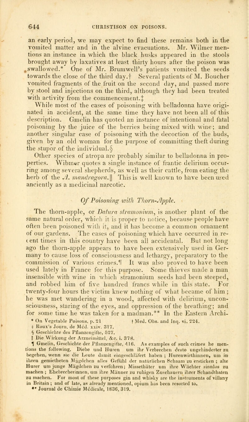 an early period, we may expect to find these remains both in the vomited matter and in the alvine evacuations. Mr. Wilmer men- tions an instance in which the black husks appeared in the stools brought away by laxatives at least thirty hours after the poison was ..swallowed.* One of Mr. Brumwell's patients vomited the seeds towards the close of the third day.f Several patients of M. Boucher vomited fragments of the fruit on the second day, and passed more by stool and injections on the third, although they had been treated with activity from the commencement.^ While most of the cases of poisoning with belladonna have origi- nated in accident, at the same time they have not been all of this description. Gmelin has quoted an instance of intentional and fatal poisoning by the juice of the berries being mixed with wine; and another singular case of poisoning with the decoction of the buds, given by an old woman for the purpose of committing theft during the stupor of the individual.§ Other species of atropa are probably similar to belladonna in pro- perties. Wibrner quotes a single instance of frantic delirium occur- ring among several shepherds, as well as their cattle, from eating the herb of the A. ?nandragora.\\ This is well known to have been used anciently as a medicinal narcotic. Of Poisoning with Thorn-Apple. The thorn-apple, or Datura stramonium, is another plant of the same natural order, which it is proper to notice, because people have often been poisoned with it, and it has become a common ornament of our gardens. The cases of poisoning which have occurred in re- cent times in this country have been all accidental. But not long ago the thorn-apple appears to have been extensively used in Ger- many to cause loss of consciousness and lethargy, preparatory to the commission of various crimes.11 It was also proved to have been used lately in France for this purpose. Some thieves made a man insensible with wine in which stramonium seeds had been steeped, and robbed him of five hundred francs while in this state. For twrenty-four hours the victim knew nothing of what became of him ; he was met wandering in a wood, affected with delirium, uncon- sciousness, staring of the eyes, and oppression of the breathing; and for some time he was taken for a madman.** In the Eastern Archi- * On Vegetable Poisons, p. 21 f Med. Obs. and Inq. vi. 224. + Koux's Journ. de Med. xxiv. 317. § Gcschichte des Fflanzcngifte, 527. II Die Wirkung der Arzneimittel, &c. i. 378. 1 Gmelin, Geschichte der Pflanzengifte, 416. As examples of such crimes he men- tions the following. Diebe und Huren um ihr Verbrccben e'esto ungehinderter zu begehen, wenn sie die Leute dam it eingcschlafert haben ; Hurenwirtbinnen, um in ihren gemietheten Magdchcn alles Gefiihl dor natiirlichen Schaam zu ersticken ; alte Hurcr um junge Magdchcn zu verfuhren; Missethater um ihre Wiichter sinnlos zu machen ; Ehebrccherinnen, um ihre Manner zu ruhigrn Zuschauem ihrer Schandlhaten zu machen. For most of these purposes gin and whisky are the instruments of villany in Britain ; and of late, as already mentioned, opium has been resorted to. ** Journal de Chimie Medicale, 1836, 319.