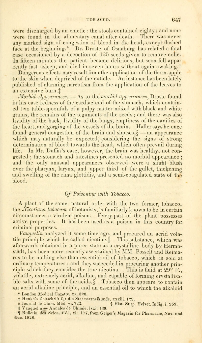 were discharged by an emetic: the stools contained eighty; and none were found in the alimentary canal after death. There was never any marked sign of Congestion of blood in the head, except Hushed face at the beginning.* Dr. Droste of Osnaburg has related a fatal case occasioned by a decoction of 125 seeds given to remove colic. In fifteen minutes the patient became delirious, but soon fell appa- rently fast asleep, and died in seven hours without again awaking.f Dangerous effects may result from the application of the thorn-apple to the skin when deprived of the cuticle. An instance has been lately published of alarming narcotism from the application of the leaves to an extensive burn 4 Morbid Appearances. — As to the morbid appearances, Droste found in his case redness of the cardiac end of the stomach, which contain- ed two table-spoonfuls of a pulpy matter mixed with black and white grains, the remains of the teguments of the seeds ; and there was also lividity of the back, lividity of the lungs, emptiness of the cavities of the heart, and gorging of the vessels of the brain. Haller says he once found general congestion of the brain and sinuses,§ — an appearance which may naturally be expected, considering the signs of strong determination of blood towards the head, which often prevail during life. In Mr. Duffin's case, however, the brain was healthy, not con- gested ; the stomach and intestines presented no morbid appearance ; and the only unusual appearances observed were a slight blush over the pharynx, larynx, and upper third of the gullet, thickening and swelling of the rima glottidis, and a semi-coagulated state of the blood. Of Poisoning with Tobacco. A plant of the same natural order with the two former, tobacco, the JYicotiana tabacum of botanists, is familiarly known to be in certain circumstances a virulent poison. Every part of the plant possesses active properties. It has been used as a poison in this country for criminal purposes. Vauquelin analyzed it some time ago, and procured an acrid vola- tile principle which he called nicotine. || This substance, which was afterwards obtained in a purer state as a crystalline body by Hermb- stiidt, has been more recently ascertained by MM. Posselt and Reima- rus to be nothing else than essential oil of tobacco, which is sold at ordinary temperatures ; and they succeeded in procuring another prin- ciple which they consider the true nicotina. This is fluid at 29° F., volatile, extremely acrid, alkaline, and capable of forming crystalliza- ble salts with some of the acids.§ Tobacco then appears to contain an acrid alkaline principle, and an essential oil to which the alkaloid * London Medical Gazette, xv. 320. f Henke's Zeilschrift fiir die Staatsarzneikunde, xxxiii. 129. t Journal de China. Med. vi. 722. § Hist. Stirp. Helvet. Indig. i. 259. | Vauquelin — Annalcs de Chimie, lxxi. 139. ^ Bulletin des fc'cien. Med. xii. 177, from Geiger's Magazin far Pharnaacie, Nov. und Dec. 182S.