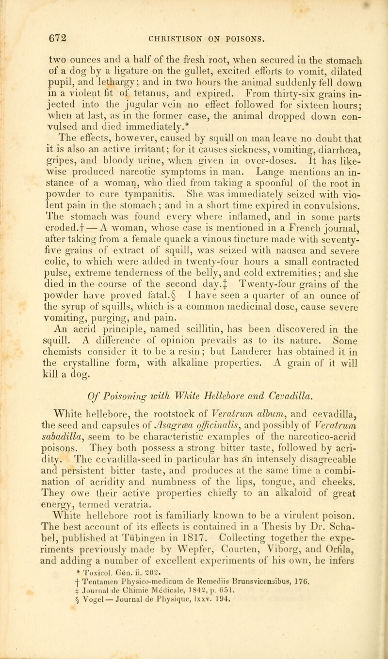 two ounces and a half of the fresh root, when secured in the stomach of a dog by a ligature on the gullet, excited efforts to vomit, dilated pupil, and lethargy; and in two hours the animal suddenly fell down in a violent fit of tetanus, and expired. From thirty-six grains in- jected into the jugular vein no effect followed for sixteen hours; when at last, as in the former case, the animal dropped down con- vulsed and died immediately.* The effects, however, caused by squill on man leave no doubt that it is also an active irritant; for it causes sickness, vomiting, diarrhoea, gripes, and bloody urine, when given in over-doses. It has like- wise produced narcotic symptoms in man. Lange mentions an in- stance of a woman, who died from taking a spoonful of the root in powder to cure tympanitis. She was immediately seized with vio- lent pain in the stomach; and in a short time expired in convulsions. The stomach was found every where inflamed, and in some parts eroded.f — A woman, whose case is mentioned in a French journal, after taking from a female quack a vinous tincture made with seventy- five grains of extract of squill, was seized with nausea and severe colic, to which were added in twenty-four hours a small contracted pulse, extreme tenderness of the belly, and cold extremities; and she died in the course of the second day4 Twenty-four grains of the powder have proved fatal.§ I have seen a quarter of an ounce of the syrup of squills, which is a common medicinal dose, cause severe vomiting, purging, and pain. An acrid principle, named scillitin, has been discovered in the squill. A difference of opinion prevails as to its nature. Some chemists consider it to be a resin; but Landerer has obtained it in the crystalline form, with alkaline properties. A grain of it will kill a doe. &■ Of Poisoning with White Hellebore and Cevadilla. White hellebore, the rootstock of Veratrum album, and cevadilla, the seed and capsules of Asagrcea officinalis, and possibly of Veratrum sabadilla, seem to be characteristic examples of the narcotico-acrid poisons. They both possess a strong bitter taste, followed by acri- dity. The cevadilia-seed in particular has an intensely disagreeable and persistent bitter taste, and produces at the same time a combi- nation of acridity and numbness of the lips, tongue, and cheeks. They owe their active properties chiefly to an alkaloid of great energy, termed veratria. White hellebore root is familiarly known to be a virulent poison. The best account of its effects is contained in a Thesis by Dr. Scha- bel, published at Tubingen in 1817. Collecting together the expe- riments previously made by Wepfer, Courten, Viborg, and Orfila, and adding a number of excellent experiments of his own, he infers * Toxicol. G6n. ii. 202. •j- Tentamen Physico-roedicum do Remediis Urunsvictnsibus, 176. i Journal de Ghimie Mcilicale, 1842, p 651. § Vogcl — Journal de Physique, Ixxv. 194.