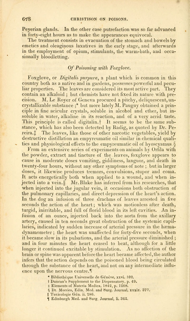 Peyerian glands. In the other case putrefaction was so far advanced in forty-eight hours as to make the appearances equivocal. The treatment consists in evacuation of the stomach and bowels by emetics and oleaginous laxatives in the early stage, and afterwards in the employment of opium, stimulants, the warm-bath, and occa- sionally bloodletting. Of Poisoning with Foxglove. Foxglove, or Digitalis purpura, a plant which is common in this country both as a native and in gardens, possesses powerful and pecu- liar properties. The leaves are considered its most active part. They contain an alkaloid ; but chemists have not fixed its nature with pre- cision. M. Le Royer of Geneva procured a pitchy, deliquescent, un- crystallizable substance ;* but more lately M. Pauguy obtained a prin- ciple in fine acicular crystals, soluble in alcohol and ether, but in- soluble in water, alkaline in its reaction, and of a very acrid taste. This principle is called digitalin.f It seems to be the same sub- stance, which has also been detected by Radig, as quoted by Dr. Pe- reira.| The leaves, like those of other narcotic A^egetables, yield by destructive distillation an empyreumatic oil similar in chemical quali- ties and physiological effects to the empyreumatic oil of hyoscyamus.§ From an extensive series of experiments on animals by Orfila with the powder, extract and tincture of the . leaves, foxglove appears to cause in moderate doses vomiting, giddiness, languor, and death in twenty-four hours, without any other symptoms of note ; but in larger doses, it likewise produces tremors, convulsions, stupor and coma. It acts energetically both when applied to a wound, and when in- jected into a vein. || Mr. Blake has inferred from his researches, that when injected into the jugular vein, it occasions both obstruction of the pulmonary capillaries, and direct depression of the heart's action. In the dog an infusion of three drachms of leaves arrested in five seconds the action of the heart; which was motionless after death, turgid, inirritable, and full of florid blood in its left cavities. An in- fusion of an ounce, injected back into the aorta from the axillary artery, caused in ten seconds great obstruction of the systemic capil- laries, indicated by sudden increase of arterial pressure in the hseina- dynamometer; the heart was unaffected for forty-five seconds, when it became slow in its pulsations, and the arterial pressure diminished ; and in four minutes the heart ceased to beat, although for a little longer it continued excitable by stimulation. As no affection of the brain or spine was apparent before the heart became affected, the author infers that the action depends on the poisoned blood being circulated through the substance of the heart, and not on any intermediate influ- ence upon the nervous centre.11 * BiWiotheque Universelle de G<5neve, xxvi. 102. t Duncan's Supplement to the Dispensatory, p. 49. * Elements of Materia Medica, 1842, p. 1208. § Dr. Worries, Edin. Med. and Surg. Journal, xxxix. 377. [ Toxicologic Gen. ii. 286.