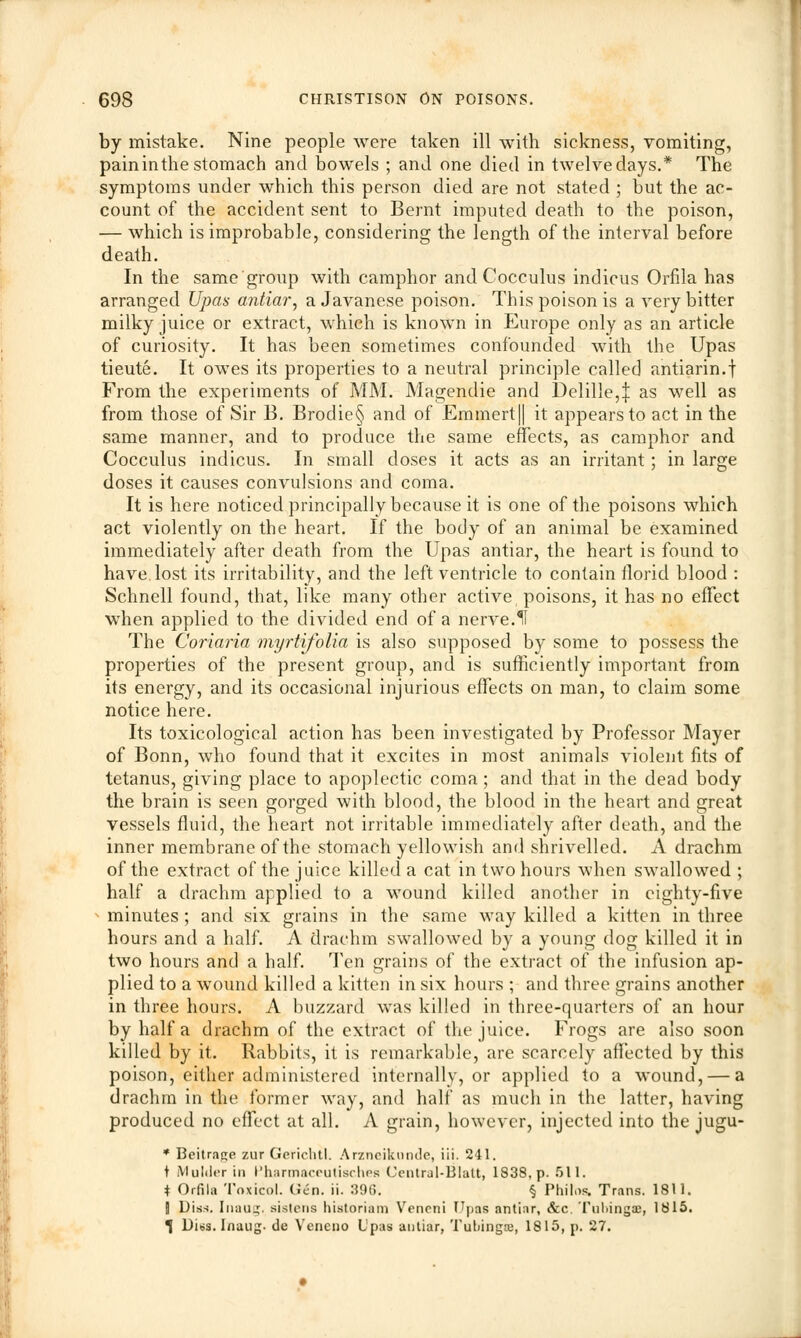 by mistake. Nine people were taken ill with sickness, vomiting, paininthestomach and bowels ; and one died in twelvedays.* The symptoms under which this person died are not stated ; but the ac- count of the accident sent to Bernt imputed death to the poison, — which is improbable, considering the length of the interval before death. In the same group with camphor and Cocculus indicus Orfila has arranged Upas antiar, a Javanese poison. This poison is a very bitter milky juice or extract, which is known in Europe only as an article of curiosity. It has been sometimes confounded with the Upas tieute. It owes its properties to a neutral principle called antiarin.f From the experiments of MM. Magendie and Delille,^ as well as from those of Sir B. Brodie§ and of Emmert|| it appears to act in the same manner, and to produce the same effects, as camphor and Cocculus indicus. In small closes it acts as an irritant; in large doses it causes convulsions and coma. It is here noticed principally because it is one of the poisons which act violently on the heart. If the body of an animal be examined immediately after death from the Upas antiar, the heart is found to have, lost its irritability, and the left ventricle to contain florid blood : Schnell found, that, like many other active poisons, it has no effect when applied to the divided end of a nerve.II The Coriaria myrtifolia is also supposed by some to possess the properties of the present group, and is sufficiently important from its energy, and its occasional injurious effects on man, to claim some notice here. Its toxicological action has been investigated by Professor Mayer of Bonn, who found that it excites in most animals violent fits of tetanus, giving place to apoplectic coma ; and that in the dead body the brain is seen gorged with blood, the blood in the heart and great vessels fluid, the heart not irritable immediately after death, and the inner membrane of the stomach yellowish and shrivelled. A drachm of the extract of the juice killed a cat in two hours when swallowed ; half a drachm applied to a wound killed another in eighty-five » minutes; and six grains in the same way killed a kitten in three hours and a half. A drachm swallowed by a young dog killed it in two hours and a half. Ten grains of the extract of the infusion ap- plied to a wound killed a kitten in six hours ; and three grains another in three hours. A buzzard was killed in three-quarters of an hour by half a drachm of the extract of the juice. Frogs are also soon killed by it. Rabbits, it is remarkable, are scarcely affected by this poison, either administered internally, or applied to a wound, — a drachm in the former way, and half as much in the latter, having produced no effect at all. A grain, however, injected into the jugu- * Beitrage zur Gerichtl. Arzneikunde, iii. 241. t Mulder in Pharmaceutisches Central-Blatt, 1838. p. 511. * Orfila Toxicol. (Jen. ii. 396. § Philos. Trans. 1811. B Diss. Inaug. sistens historian! Vencni Upas antiar, &c. Tubings, 1815. 1 Diss. Inaug. de Veneno Upas antiar, Tubings, 1815, p. 27.