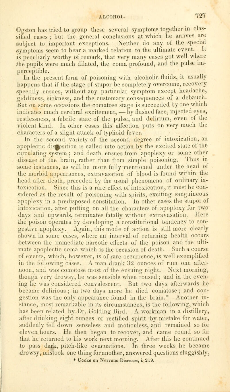 Ogston has tried to group these several symptoms together in clas- sified cases ; but the general conclusions at which he arrives are subject to important exceptions. Neither do any of the special .symptoms seem to bear a marked relation to the ultimate event. It is peculiarly worthy of remark, that very many cases got well where the pupils were much dilated, the coma profound, and the pulse im- perceptible. In the present form of poisoning with alcoholic fluids, it usually happens that if the stage of stupor be completely overcome, recovery speedily ensues, without any particular symptom except headache, giddiness, sickness, and the customary consequences of a debauch, liut on some occasions the comatose stage is succeeded by one which indicates much cerebral excitement, —by flushed face, injected eyes, restlessness, a febrile state of the pulse, and delirium, even of the violent kind. In other cases this affection puts on very much the characters of a slight attack of typhoid fever. In the second variety of the second degree of intoxication, an apoplectic disjpsition is called into action by the excited state of the circulating system ; and death ensues from apoplexy or some other disease of the brain, rather than from simple poisoning. Thus in some instances, as will be more fully mentioned under the head of the morbid appearances, extravasation of blood is found within the head after death, preceded by the usual phenomena of ordinary in- toxication. Since this is a rare effect of intoxication, it must be con- sidered as the result of poisoning with spirits, exciting sanguineous apoplexy in a predisposed constitution. In other cases the stupor of intoxication, after putting on all the characters of apoplexy for two days and upwards, terminates fatally without extravasation. Here the poison operates by developing a constitutional tendency to con- gestive apoplexy. Again, this mode of action is still more clearly .shown in some cases, where an interval of returning health occurs between the immediate narcotic effects of the poison and the ulti- mate apoplectic coma which is the occasion of death. Such a course of events, which, however, is of rare occurrence, is well exemplified in the following cases. A man drank 32 ounces of rum one after- noon, and was comatose most of the ensuing night. Next morning, though very drowsy, he was sensible when roused; and in the even- ing he was considered convalescent. But two days afterwards he became delirious ; in two days more he died comatose ; and con- gestion was the only appearance found in the brain.* Another in- stance, most remarkable in its circumstances, is the following, which has been related by Dr. Golding Bird. A workman in a distillery, after drinking eight ounces of rectified spirit by mistake for water, suddenly fell down senseless and motionless, and remained so for eleven hours. He then began to recover, and came round so far that he returned to his work next morning. After this he continued to pass dark, pitch-like evacuations. In three weeks he became drowsy, mistook one thing for another, answered questions sluggishly, * Ccoke on Nervous Diseases, i. 219.