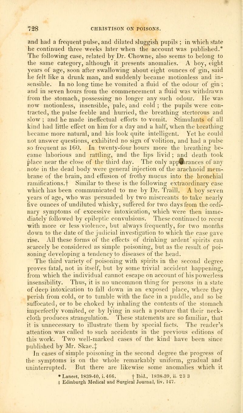 and had a frequent pulse, and dilated sluggish pupils ; in which state he continued three weeks later when the account was published.* The following case, related by Dr. Chowne, also seems to belong to the same category, although it presents anomalies. A boy, eight years of age, soon after swallowing about eight ounces of gin, said he felt like a drunk man, and suddenly became motionless and in- sensible. In no long time he vomited a fluid of the odour of gin ; and in seven hours from the commencement a fluid wTas withdrawn from the stomach, possessing no longer any such odour. He was now motionless, insensible, pale, and cold ; the pupils were con- tracted, the pulse feeble and hurried, the breathing stertorous and slow ; and he made ineffectual efforts to vomit. Stimulants of all kind had little effect on him for a day and a half, when the breathing became more natural, and his look quite intelligent. Yet he could not answer questions, exhibited no sign of volition, and had a pulse so frequent as 160. In twenty-four hours more the breathing be- came laborious and rattling, and the lips livid; and death took place near the close of the third day. The only appearances of any note in the dead body were general injection of the arachnoid mem- brane of the brain, and effusion of frothy mucus into the bronchial ramifications.f Similar to these is the following extraordinary case which has been communicated to me by Dr. Traill. A boy seven years of age, who was persuaded by two miscreants to take nearly five ounces of undiluted whisky, suffered for two days from the ordi- nary symptoms of excessive intoxication, which were then imme- diately followed by epileptic convulsions. These continued to recur with more or less violence, but always frequently, for two months down to the date of the judicial investigation to which the case gave rise. All these forms of the effects of drinking ardent'spirits can scarcely be considered as simple poisoning, but as the result of poi- soning developing a tendency to diseases of the head. The third variety of poisoning with spirits in the second degree proves fatal, not in itself, but by some trivial accident happening, from which the individual cannot escape on account of his powerless insensibility. Thus, it is no uncommon thing for persons in a state of deep intoxication to fall down in an exposed place, where they perish from cold, or to tumble with the face in a puddle, and so be suffocated, or to be choked by inhaling the contents of the stomach imperfectly vomited, or by lying in such a posture that their neck- cloth produces strangulation. These statements are so familiar, that it is unnecessary to illustrate them by special facts. The reader's attention was called to such accidents in the previous editions of this work. Two well-marked cases of the kind have been since published by Mr. Skae.t In cases of simple poisoning in the second degree the progress of the symptoms is on the whole remarkably uniform, gradual and uninterrupted. But there are likewise some anomalies which it ♦Lancet, 1839-40, i. 466. f Ibid., 1838-39, ii. 23 3 $ Edinburgh Medical and Surgical Journal, liv. 147.