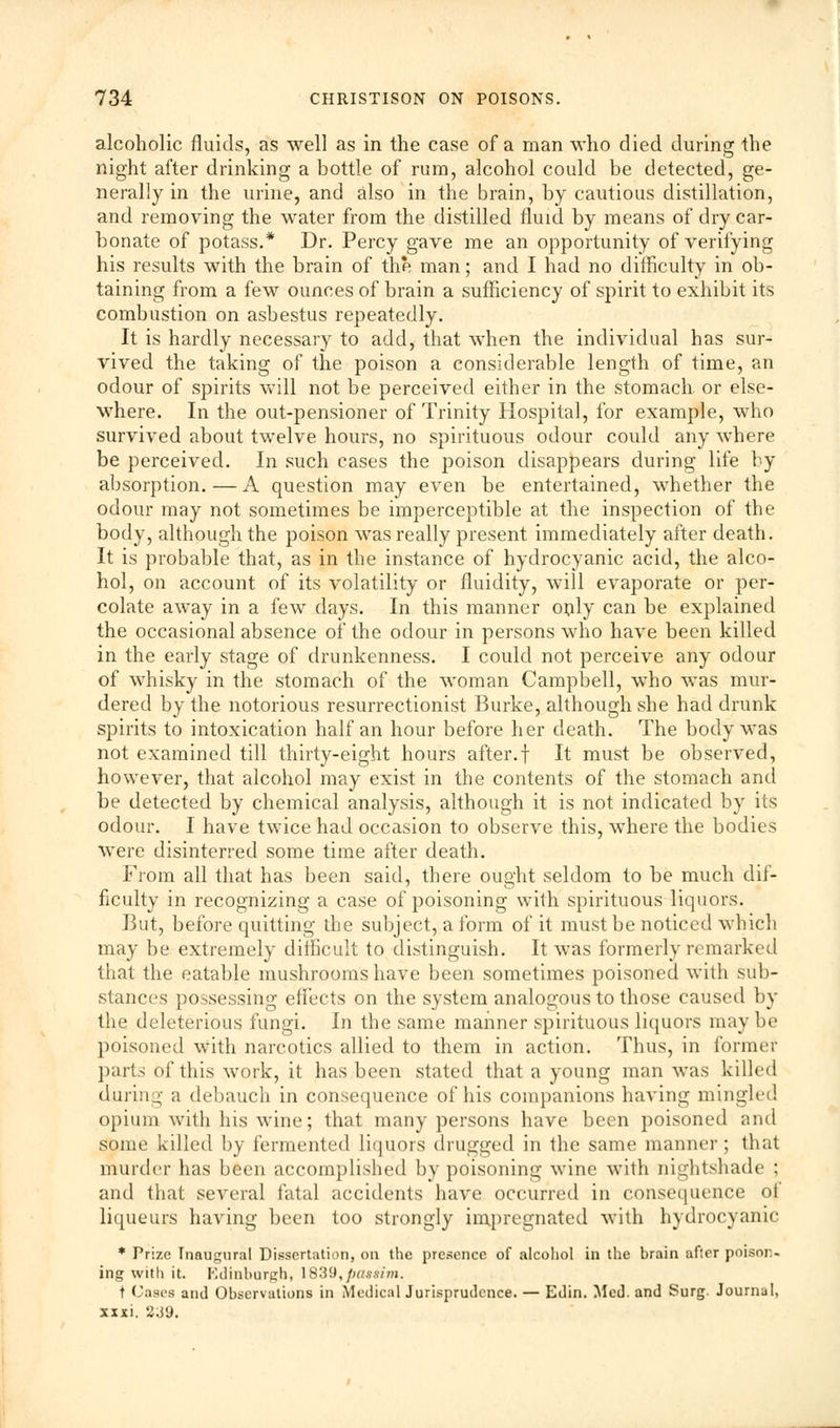 alcoholic fluids, as well as in the case of a man who died during the night after drinking a bottle of rum, alcohol could be detected, ge- nerally in the urine, and also in the brain, by cautious distillation, and removing the water from the distilled fluid by means of dry car- bonate of potass.* Dr. Percy gave me an opportunity of verifying his results with the brain of the man; and I had no difficulty in ob- taining from a few ounces of brain a sufficiency of spirit to exhibit its combustion on asbestus repeatedly. It is hardly necessary to add, that when the individual has sur- vived the taking of the poison a considerable length of time, an odour of spirits will not be perceived either in the stomach, or else- where. In the out-pensioner of Trinity Hospital, for example, who survived about twelve hours, no spirituous odour could any where be perceived. In such cases the poison disappears during life by absorption.—A question may even be entertained, whether the odour may not sometimes be imperceptible at the inspection of the body, although the poison was really present immediately after death. It is probable that, as in the instance of hydrocyanic acid, the alco- hol, on account of its volatility or fluidity, will evaporate or per- colate away in a few days. In this manner only can be explained the occasional absence of the odour in persons who have been killed in the early stage of drunkenness. I could not perceive any odour of whisky in the stomach of the woman Campbell, who was mur- dered by the notorious resurrectionist Burke, although she had drunk spirits to intoxication half an hour before her death. The body was not examined till thirty-eight hours after.f It must be observed, however, that alcohol may exist in the contents of the stomach and be detected by chemical analysis, although it is not indicated by its odour. I have twice had occasion to observe this, where the bodies were disinterred some time after death. From all that has been said, there ought seldom to be much dif- ficulty in recognizing a case of poisoning with spirituous liquors. But, before quitting the subject, a form of it must be noticed which may be extremely difficult to distinguish. It was formerly remarked that the eatable mushrooms have been sometimes poisoned with sub- stances possessing effects on the system analogous to those caused by the deleterious fungi. In the same manner spirituous liquors maybe poisoned with narcotics allied to them in action. Thus, in former parts of this work, it has been stated that a young man was killed (Luring a debauch in consequence of his companions having mingled opium with his wine; that many persons have been poisoned and some killed by fermented liquors drugged in the same manner; that murder has been accomplished by poisoning wine with nightshade : and that several fatal accidents have occurred in consequence of liqueurs having been too strongly impregnated with hydrocyanic * Prize Inaugural Dissertation, on the presence of alcohol in the brain afier poison- ing with it. Edinburgh, IS39,passim. t Cases and Observations in Medical Jurisprudence. — Edin. Med. and Surg. Journal, xxxi. 2J9.