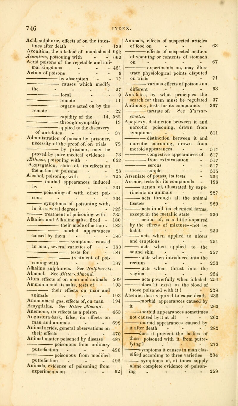 Acid, sulphuric, effects of on the intes- tines after death - 139 Aconitina, the alkaloid of monkshood 6(32 •Aconitum, poisoning with - - 662 Acrid poisons of the vegetable and ani- mal kingdoms - - - 451 Action of poisons - 9 by absorption - - 17 — causes which modify the remote local remote organs acted on by the rapidity of the 22 14, 582 through sympathy 12 applied to the discovery of antidotes - - - 37 Administration of poison by prisoner, necessity of the proof of, on trials 72 ■ ■ by prisoner, may be proved by pure medical evidence 73 JEtlmsa, poisoning with - - 662 Aggregation, state of, its effects on the action of poisons - - 28 Alcohol, poisoning with - - 725 ■ morbid appearances induced by - . - 731 poisoning of with other poi- sons . . . 734 symptoms of poisoning with, in its several degrees - - 725 ■ treatment of poisoning with 735 Alkalies and Alkaline salts, fixed - 180 their mode of action - 183 morbid appearances caused by them - - - 186 symptoms caused in man, several varieties of - 183 tests for 181 treatment of poi- soning with - - 187 Alkaline sulphurets. See Sulplmrets. Almond. See Bitter-MinomL Alum, effects of on man and animals 509 Ammonia and its salts, tests of 193 their effects on man and animals - - - 193 Ammoniacal gas, effects of, on man 194 Amygdalus. See Bitter Almond. Anemone, its effects as a poison 463 Angustura-bark, false, its effects on man and animals - - 692 Animal acrids, general observations on their effects - - .470 Animal matter poisoned by disease 487 ■ poisonous from ordinary putrefaction - - - 490 poisonous from modified putrefaction ... 492 Animals, evidence of poisoning from experiments on - 62; Animals, effects of suspected articles of food on effects of suspected matters of vomiting or contents of stomach on - •experiments on, may illus trate physiological points disputed on trials ... various effects of poisons on different - Antidotes, by what principles the search for them must be regulated Antimony, tests for its compounds tartrate of. See Tartar- emetic. Apoplexy, distinction between it and narcotic poisoning, drawn from symptoms ... distinction between it and narcotic poisoning, drawn from morbid appearances congestive appearances of from extravasation serous simple Arseniate of potass, its tests Arsenic, tests for its compounds action of, illustrated by expe- riments on animals acts through all the animal tissues ... acts in all its chemical forms, except in the metallic state action of, is a little impaired by the effects of mixture—not by habit ... acts when applied to ulcers and eruptions • acts when applied to the sound skin ... acts when introduced into the rectum acts 63 67 71 63 37 367 when thrust into the 511 514 517 517 517 515 224 198 227 229 230 233 251 257 253 254 those poisoned with it 1 Arsenic, dose required to cause death morbid appearances caused by vagina acts powerfully when inhaled 254 does it exist in the blood of 228 232 262 262 282 273 234 259 morbid appearances sometimes not caused by it at all -morbid appearances caused by it after death does it prevent the bodies of those poisoned with it from putre- fying ? . - —;—symptoms it causes in man clas- sified according to three varieties symptoms of, at times supply alone complete evidence of poison- ing