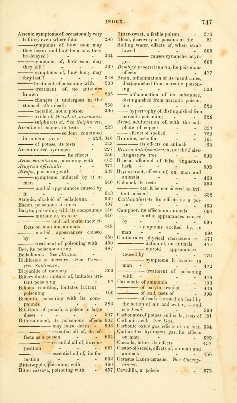 Arsenic,symptoms of, occasionally very triilintc, even where fatal symptoms of, how soon may they begin, and how long may they be delayed ! -symptoms of, how soon may they kill ! symptoms of, how long may they last ! treatment of poisoning with treatment of, no antidotes known chances it undergoes in the stomach after death > metallic, not a poison oxide of. See Acid, arsenious. sulphurets of. See Su/plutrets. Arsenite of copper, its tests seldom contained in mineral green - * 223, of potass, its tests Arseniuretted hydrogen its effects Arum maculatutn, poisoning with Asagraa officinalis Atropa, poisoning with symptoms induced by it in man morbid appearances caused by Atropia, alkaloid of belladonna Bacon, poisonous at times Baryta, poisoning with its compounds muriate of, tests for and carbonate, their ef- fects on man and animals morbid appearances caused by • treatment of poisoning with Bee, its poisonous sting Belladonna. See Atropa. Bichloride of mercury. See Corro- sive Sublimate. Bicyanide of mercury Biliary ducts, rupture of, imitates irri- tant poisoning Bilious vomiting, imitates irritant poisoning ... Bismuth, poisoning with its com- pounds Bitartrate of potash, a poison in large doses - Bitter-almond, its poisonous effects may cause death - essential oil of, its ef- fects as a poison essential oil of, its com- position ... essential oil of, its for- 286 234 23!) 248 283 285 268 230 223 346 223 227 256 465 672 639 640 643 639 497 446 446 448 450 450 487 mation Bitter-apple, poisoning with Bitter cassava, poisoning with 303 97 100 383 507 602 603 604 601 602 460 457 liitter-swect, a feeble poison - 576 Blood, discovery of poisons in the 21 Boiling water, effects of, when swal- lowed --.. 505 causes cynanche laryn- gea - - - 506 Bombyx prucessionaria, its poisonous effects - - - - 477 Brain, inflammation of its membranes, distinguished from narcotic poison- ing - - . - 523 inflammation of its substance, distinguished from narcotic poison- ing - - - . 524 hypertrophy of, distinguished from narcotic poisoning - - 526 Bread, adulteration of, with the sul- phate of copper - . 354 effects of spoiled - . 720 Bromine, tests for - - 161 its effects on animals 162 Brucea antidijsenterica, not the False- Angustura tree - . 692 Brucia, alkaloid of false angustura bark - - - - 692 Bryony-root, effects of, on man and animals - - . 459 Calomel, its tests . . 292 can it be considered an irri- tant poison ] . . 332 Culthapalustris its effects as a poi- son - - . . 463 Camphor, its effects on animals 694 morbid appearances caused b.v - - - - 696 symptoms excited by, in ■ man - - . 694 Cantharides, physical characters cf 471 action of, on animals 471 morbid appearances caused by - . - 476 symptoms it excites in man - - - . 472 treatment of poisoning w'ith - - . - 476 Carbonate of ammonia - - 193 of baryta, tests of - 446 of lead, tests of - 398 of lead is formed on lead by the action of air and water, — arid see Lead - 399 Carbonates of potass and soda, tests of 181 Carbonic acid. See Gas. Carbonic oxide gas, effects of, on man 624 Carburetted-hydrogen gas, its effects on man - - . 622 Cassada, bitter, its effects . 457 Castor-oil-seeds, effects of, on man and animals - - . 456 Cerasus Lauro-cerasus. See Cherry- laurel. Cevadilla, a poison - - 672