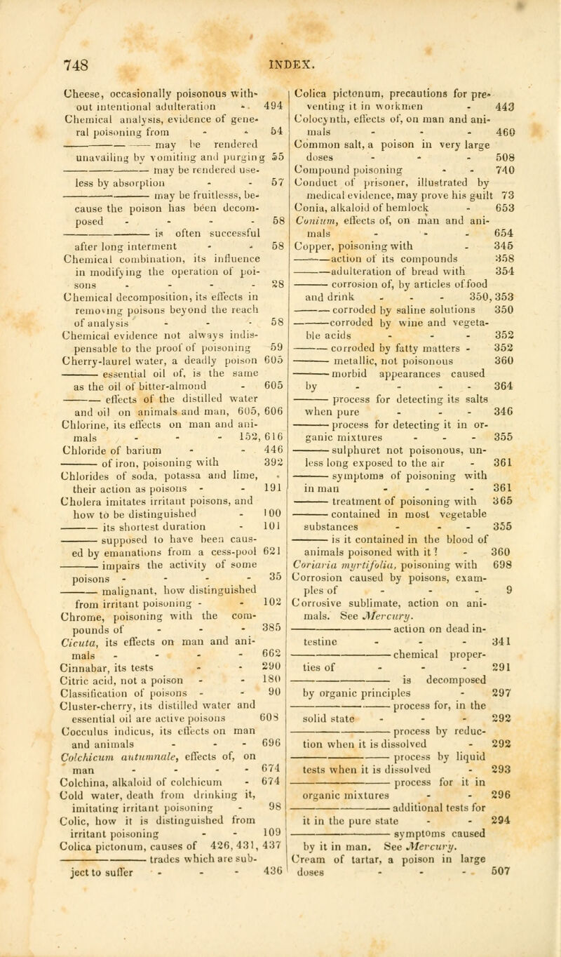 Cheese, occasionally poisonous with- out intentional adulteration - 494 Chemical analysis, evidence of gene- ral poisoning from - 54 may be rendered unavailing by vomiting and purging 55 may be rendered use- less by absorption - - 57 may be fruitlesss, be cause the poison has been decom- posed .... is often successful after long interment - - 58 Chemical combination, its influence in modifying the operation of poi- sons - - - - 28 Chemical decomposition, its effects in removing poisons beyond the reach of analysis - - - 58 Chemical evidence not always indis- pensable to the proof of poisoning 59 Cherry-laurel water, a deadly poison 605 essential oil of, is the same as the oil of bitter-almond - 605 effects of the distilled water and oil on animals and man, 605, 606 Chlorine, its effects on man and ani- mals - - - 152,616 Chloride of barium - - 446 of iron, poisoning with 392 Chlorides of soda, potassa and lime, their action as poisons - - 191 Cholera imitates irritant poisons, and how to be distinguished - 100 its shortest duration - 101 supposed to have been caus- ed by emanations from a cess-pool 621 impairs the activity of some - 35 poisons - malignant, how distinguished 102 385 662 290 180 90 from irritant poisoning - Chrome, poisoning with the com- pounds of Cicuta, its effects on man and ani- mals -'.-•-- Cinnabar, its tests Citric acid, not a poison Classification of poisons - Cluster-cherry, its distilled water and essential oil are active poisons 60S Cocculus indicus, its effects on man and animals - - - 696 Colchicum autumnale, effects of, on man - - - 674 Colchina, alkaloid of colchicum - 674 Cold water, death from drinking it, imitatinir irritant poisoning - 9S Colic, how it is distinguished from irritant poisoning - - 109 , Colica pictonum, causes of 426, 431, 437 trades which are sub- ject to suffer - - - 436 Colica pictonum, precautions for pre- venting it in workmen - 443 Colocynth, effects of, on man and ani- mals - - - 460 Common salt, a poison in very large doses ... 508 Compound poisoning - - 740 Conduct of prisoner, illustrated by medical evidence, may prove his guilt 73 Conia, alkaloid of hemlock - 653 Cunium, effects of, on man and ani- mals - - 654 Copper, poisoning with - 345 — action of its compounds 358 adulteration of bread with 354 corrosion of, by articles of food and drink - - - 350,353 corroded by saline solutions 350 corroded by wine and vegeta- ble acids — corroded by fatty matters - metallic, not poisonous morbid appearances caused ^ process for detecting its salts when pure - - - process for detecting it in or- ganic mixtures ... sulphuret not poisonous, un- less long exposed to the air symptoms of poisoning with in man ... treatment of poisoning with contained in most vegetable substances - - - is it contained in the blood of animals poisoned with it! Coriuiia myrtifolia, poisoning with Corrosion caused by poisons, exam- ples of Corrosive sublimate, action on ani- mals. See Mercury. action on dead in- 352 352 360 364 346 355 361 361 365 355 360 698 testine ties of •chemical proper- is decomposed by organic principles process for, in the solid state ... process by reduc- tion when it is dissolved process tests when it is dissolved process organic mixtures by liquid for it in ■additional tests for it in the pure state symptoms caused by it in man. See Mercury. Cream of tartar, a poison in large doses ... 341 291 297 292 292 293 296 294 507