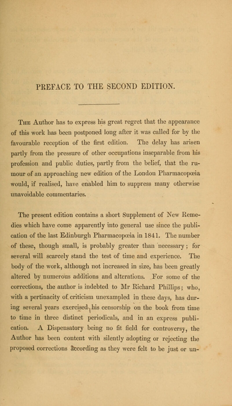 PREFACE TO THE SECOND EDITION. The Author has to express his great regret that the appearance of this work has been postponed long after it was called for by the favourable reception of the first edition. The delay has arisen partly from the pressure of other occupations inseparable from his profession and public duties, partly from the belief, that the ru- mour of an approaching new edition of the London Pharmacopoeia would, if realised, have enabled him to suppress many otherwise unavoidable commentaries. The present edition contains a short Supplement of New Reme- dies which have come apparently into general use since the publi- cation of the last Edinburgh Pharmacopoeia in 1841. The number of these, though small, is probably greater than necessary; for several will scarcely stand the test of time and experience. The body of the work, although not increased in size, has been greatly altered by numerous additions and alterations. For some of the corrections, the author is indebted to Mr Richard Phillips; who, with a pertinacity of criticism unexampled in these days, has dur- ing several years exerciseds, his censorship on the book from time to time in three distinct periodicals, and in an express publi- cation. A Dispensatory being no fit field for controversy, the Author has been content with silently adopting or rejecting the proposed corrections According as they were felt to be just or un-