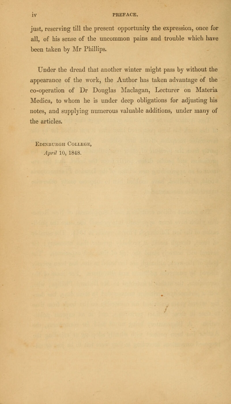 IV PREFACE. just, reserving till the present opportunity the expression, once for all, of his sense of the uncommon pains and trouble which have been taken by Mr Phillips. Under the dread that another winter might pass by without the appearance of the work, the Author has taken advantage of the co-operation of Dr Douglas Maclagan, Lecturer on Materia Medica, to whom he is under deep obligations for adjusting his notes, and supplying numerous valuable additions, under many of the articles. Edinburgh College, April 10, 1848.