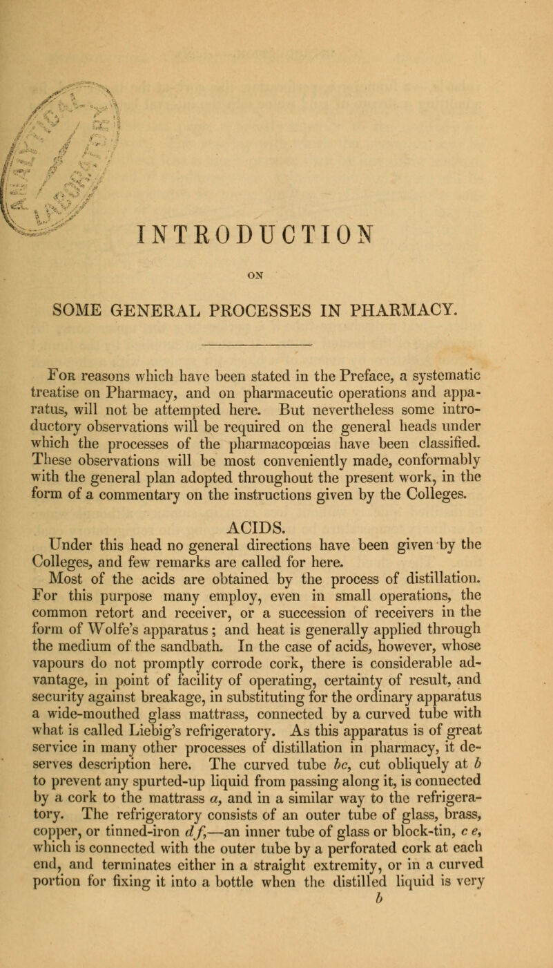 INTRODUCTION ON SOME GENERAL PROCESSES IN PHARMACY. For reasons which have been stated in the Preface, a systematic treatise on Pharmacy, and on pharmaceutic operations and appa- ratus, will not be attempted here. But nevertheless some intro- ductory observations will be required on the general heads under which the processes of the pharmacopoeias have been classified. These observations will be most conveniently made, conformably with the general plan adopted throughout the present work, in the form of a commentary on the instructions given by the Colleges. ACIDS. Under this head no general directions have been given by the Colleges, and few remarks are called for here. Most of the acids are obtained by the process of distillation. For this purpose many employ, even in small operations, the common retort and receiver, or a succession of receivers in the form of Wolfe's apparatus; and heat is generally applied through the medium of the sandbath. In the case of acids, however, whose vapours do not promptly corrode cork, there is considerable ad- vantage, in point of facility of operating, certainty of result, and security against breakage, in substituting for the ordinary apparatus a wide-mouthed glass mattrass, connected by a curved tube with what is called Liebig's refrigeratory. As this apparatus is of great service in many other processes of distillation in pharmacy, it de- serves description here. The curved tube be, cut obliquely at b to prevent any spurted-up liquid from passing along it, is connected by a cork to the mattrass «, and in a similar way to the refrigera- tory. The refrigeratory consists of an outer tube of glass, brass, copper, or tinned-iron df,—an inner tube of glass or block-tin, c e, which is connected with the outer tube by a perforated cork at each end, and terminates either in a straight extremity, or in a curved portion for fixing it into a bottle when the distilled liquid is very b