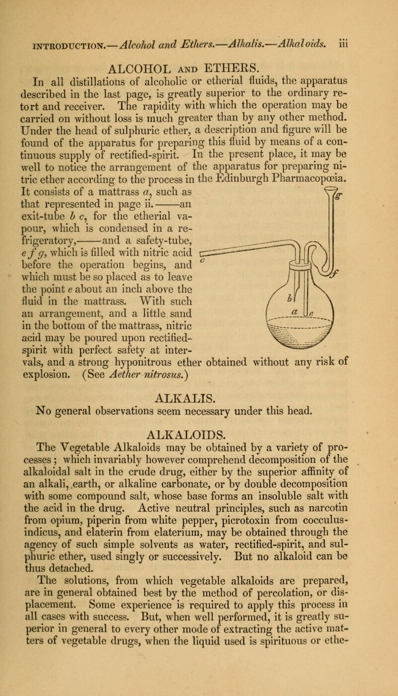 ALCOHOL and ETHERS. In all distillations of alcoholic or etherial fluids, the apparatus described in the last page, is greatly superior to the ordinary re- tort and receiver. The rapidity with which the operation may be carried on without loss is much greater than by any other method. Under the head of sulphuric ether, a description and figure will be found of the apparatus for preparing this fluid by means of a con- tinuous supply of rectified-spirit. In the present place, it may be well to notice the arrangement of the apparatus for preparing ni- tric ether according to the process in the Edinburgh Pharmacopoeia. It consists of a mattrass a, such as that represented in page ii. an exit-tube b c, for the etherial va- pour, which is condensed in a re- frigeratory, and a safety-tube, _——-^^^ efg, which is filled with nitric acid c^^^''^' before the operation begins, and c f which must be so placed as to leave / the point e about an inch above the / fluid in the mattrass. With such / ^ an arrangement, and a little sand „T—«■ in the bottom of the mattrass, nitric W- acid may be poured upon rectified- ^ffib -jj? spirit with perfect safety at inter- ^=2^-^ vals, and a strong hyponitrous ether obtained without any risk of explosion. (See Aether nitrosus.) ALKALIS. No general observations seem necessary under this head. ALKALOIDS. The Vegetable Alkaloids may be obtained by a variety of pro- cesses ; which invariably however comprehend decomposition of the alkaloidal salt in the crude drug, either by the superior affinity of an alkali, .earth, or alkaline carbonate, or by double decomposition with some compound salt, whose base forms an insoluble salt with the acid in the drug. Active neutral principles, such as narcotin from opium, piperin from white pepper, picrotoxin from cocculus- indicus, and elaterin from elaterium, may be obtained through the agency of such simple solvents as water, rectified-spirit, and sul- phuric ether, used singly or successively. But no alkaloid can be thus detached. The solutions, from which vegetable alkaloids are prepared, are in general obtained best by the method of percolation, or dis- placement. Some experience is required to apply this process in all cases with success. But, when well performed, it is greatly su- perior in general to every other mode of extracting the active mat- ters of vegetable drugs, when the liquid used is spirituous or cthe-
