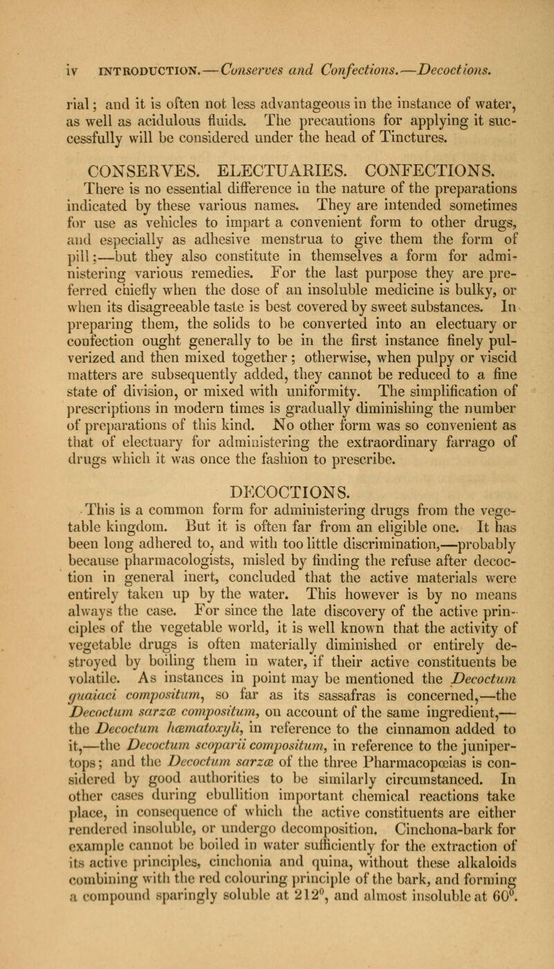 rial; and it is often not less advantageous in the instance of water, as well as acidulous fluids. The precautions for applying it suc- cessfully will be considered under the head of Tinctures. CONSERVES. ELECTUARIES. CONFECTIONS. There is no essential difference in the nature of the preparations indicated by these various names. They are intended sometimes for use as vehicles to impart a convenient form to other drugs, and especially as adhesive menstrua to give them the form of pill;—but they also constitute in themselves a form for admi- nistering various remedies. For the last purpose they are pre- ferred chiefly when the dose of an insoluble medicine is bulky, or when its disagreeable taste is best covered by sweet substances. In preparing them, the solids to be converted into an electuary or coufection ought generally to be in the first instance finely pul- verized and then mixed together; otherwise, when pulpy or viscid matters are subsequently added, they cannot be reduced to a fine state of division, or mixed with uniformity. The simplification of prescriptions in modern times is gradually diminishing the number of preparations of this kind. No other form was so convenient as that of electuary for administering the extraordinary farrago of drugs which it was once the fashion to prescribe. DECOCTIONS. This is a common form for administering drugs from the vege- table kingdom. But it is often far from an eligible one. It has been long adhered to, and with too little discrimination,—probably because pharmacologists, misled by finding the refuse after decoc- tion in general inert, concluded that the active materials were entirely taken up by the water. This however is by no means always the case. For since the late discovery of the active prin- ciples of the vegetable world, it is well known that the activity of vegetable drugs is often materially diminished or entirely de- stroyed by boiling them in water, if their active constituents be volatile. As instances in point may be mentioned the Deeoctum (fiKiiaci compositum, so far as its sassafras is concerned,—the Deeoctum sarzee compostium, on account of the same ingredient,— the Deeoctum hcematoxyli, in reference to the cinnamon added to it,—the Deeoctum scoparii compositum, in reference to the juniper- tops ; and the Deeoctum sarzee of the three Pharmacopoeias is con- sidered by good authorities to be similarly circumstanced. In other cases during ebullition important chemical reactions take place, in consequence of which the active constituents are either rendered insoluble, or undergo decomposition. Cinchona-bark for example cannot be boiled in water sufficiently for the extraction of its active principles, cinelionia and quina, without these alkaloids combining with the red colouring principle of the bark, and forming a compound sparingly soluble at 212°, and almost insoluble at 60°.