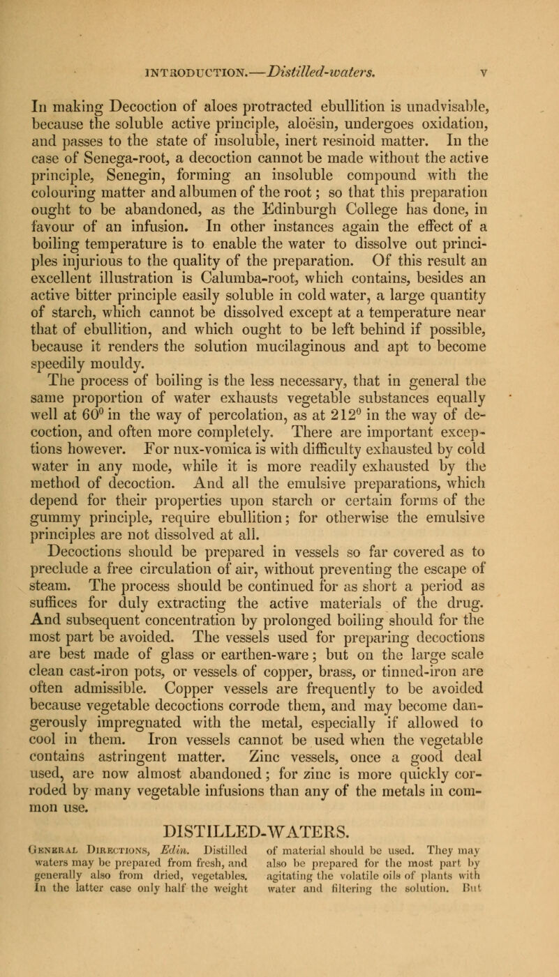 In making Decoction of aloes protracted ebullition is unadvisable, because the soluble active principle, aloesin, undergoes oxidation, and passes to the state of insoluble, inert resinoid matter. In the case of Senega-root, a decoction cannot be made without the active principle, Senegin, forming an insoluble compound with the colouring matter and albumen of the root; so that this preparation ought to be abandoned, as the Edinburgh College has done, in favour of an infusion. In other instances again the effect of a boiling temperature is to enable the water to dissolve out princi- ples injurious to the quality of the preparation. Of this result an excellent illustration is Calumba-root, which contains, besides an active bitter principle easily soluble in cold water, a large quantity of starch, which cannot be dissolved except at a temperature near that of ebullition, and which ought to be left behind if possible, because it renders the solution mucilaginous and apt to become speedily mouldy. The process of boiling is the less necessary, that in general the same proportion of water exhausts vegetable substances equally well at 60° in the way of percolation, as at 212° in the way of de- coction, and often more completely. There are important excep- tions however. For nux-vomica is with difficulty exhausted by cold water in any mode, while it is more readily exhausted by the method of decoction. And all the emulsive preparations, which depend for their properties upon starch or certain forms of the gummy principle, require ebullition; for otherwise the emulsive principles are not dissolved at all. Decoctions should be prepared in vessels so far covered as to preclude a free circulation of air, without preventing the escape of steam. The process should be continued for as short a period as suffices for duly extracting the active materials of the drug. And subsequent concentration by prolonged boiling should for the most part be avoided. The vessels used for preparing decoctions are best made of glass or earthen-ware; but on the large scale clean cast-iron pots, or vessels of copper, brass, or tinned-iron are often admissible. Copper vessels are frequently to be avoided because vegetable decoctions corrode them, and may become dan- gerously impregnated with the metal, especially if allowed to cool in them. Iron vessels cannot be used when the vegetable contains astringent matter. Zinc vessels, once a good deal used, are now almost abandoned; for zinc is more quickly cor- roded by many vegetable infusions than any of the metals in com- mon use. DISTILLED-WATERS. Gknkral Directions, Edhi. Distilled of material should be used. They may waters may be prepared from fresh, and also be prepared for the most part by generally also from dried, vegetables. agitating the volatile oils of plants with In the latter ease only half the weight water and filtering the solution. But