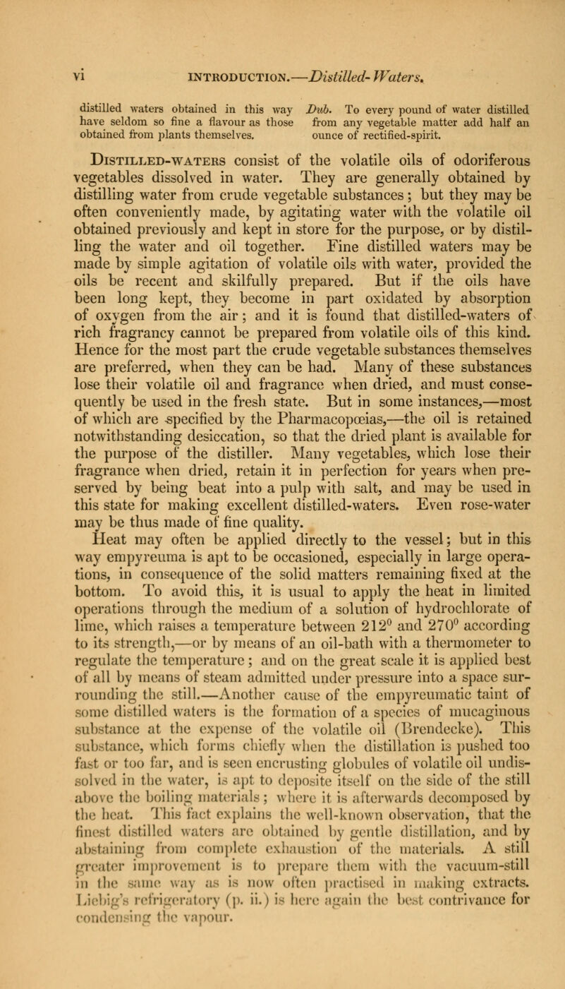 distilled waters obtained in this way Dub. To every pound of water distilled have seldom so fine a flavour as those from any vegetable matter add half an obtained from plants themselves. ounce of rectified-spirit. Distilled-waters consist of the volatile oils of odoriferous vegetables dissolved in water. They are generally obtained by distilling water from crude vegetable substances; but they may be often conveniently made, by agitating water with the volatile oil obtained previously and kept in store for the purpose, or by distil- ling the water and oil together. Fine distilled waters may be made by simple agitation of volatile oils with water, provided the oils be recent and skilfully prepared. But if the oils have been long kept, they become in part oxidated by absorption of oxygen from the air; and it is found that distilled-waters of rich fragrancy cannot be prepared from volatile oils of this kind. Hence for the most part the crude vegetable substances themselves are preferred, when they can be had. Many of these substances lose their volatile oil and fragrance when dried, and must conse- quently be used in the fresh state. But in some instances,—most of which are -specified by the Pharmacopoeias,—the oil is retained notwithstanding desiccation, so that the dried plant is available for the purpose of the distiller. Many vegetables, which lose their fragrance when dried, retain it in perfection for years when pre- served by being beat into a pulp with salt, and may be used in this state for making excellent distilled-waters. Even rose-water may be thus made of fine quality. Heat may often be applied directly to the vessel; but in this way empyreuma is apt to be occasioned, especially in large opera- tions, in consequence of the solid matters remaining fixed at the bottom. To avoid this, it is usual to apply the heat in limited operations through the medium of a solution of hydrochlorate of lime, which raises a temperature between 212° and 270° according to its strength,—or by means of an oil-bath with a thermometer to regulate the temperature; and on the great scale it is applied best of all by means of steam admitted under pressure into a space sur- rounding the still.—Another cause of the empyreumatic taint of some distilled waters is the formation of a species of mucaginous .substance at the expense of the volatile oil (Brendecke). This substance, which forms chiefly when the distillation is pushed too fast or too far, and is seen encrusting globules of volatile oil undis- solved in the water, is apt to doposite itself on the side of the still above the boiling materials ; where it is afterwards decomposed by the heat. This fact explains the well-known observation, that the finest distilled re obtained by gentle distillation, and by abstaining from complete exhaustion of the materials. A still greater improvement is to prepare them with the vacuum-still iii I he -aine wa\ Bfi Ifl now often practised in making extracts. eratory (p. h.) is here again the best contrivance for condensing the vapour.
