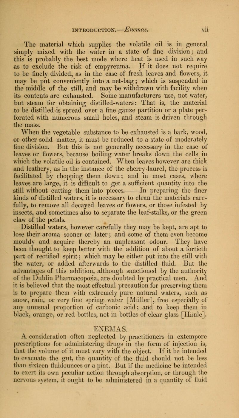 The material which supplies the volatile oil is in general simply mixed with the water in a state of fine division; and this is probably the best mode where heat is used in such way as to exclude the risk of empyreuma. If it does not require to be finely divided, as in the case of fresh leaves and flowers, it may be put conveniently into a net-bag; which is suspended in the middle of the still, and may be withdrawn with facility when its contents are exhausted. Some manufacturers use, not water, but steam for obtaining distilled-waters: That is, the material io be distilled-is spread over a fine gauze partition or a plate per- forated with numerous small holes, and steam is driven through the mass. When the vegetable substance to be exhausted is a bark, wood, or other solid matter, it must be reduced to a state of moderately fine division. But this is not generally necessary in the case of leaves or flowers, because boiling water breaks down the cells in which the volatile oil is contained. When leaves however are thick and leathery, as in the instance of the cherry-laurel, the process is facilitated by chopping them down; and in most cases, where leaves are large, it is difficult to get a sufficient quantity into the still without cutting them into pieces. In preparing the finer kinds of distilled waters, it is necessary to clean the materials care- fully, to remove all decayed leaves or flowers, or those infested by insects, and sometimes also to separate the leaf-stalks, or the green claw of the petals. Distilled waters, however carefully they may be kept, are apt to lose their aroma sooner or later; and some of them even become mouldy and acquire thereby an unpleasant odour. They have been thought to keep better with the addition of about a fortieth part of rectified spirit; which may be either put into the still with the water, or added afterwards to the distilled fluid. But the advantages of this addition, although sanctioned by the authority of the Dublin Pharmacopoeia, are doubted by practical men. And it is believed that the most effectual precaution for preserving them is to prepare them with extremely pure natural waters, such as snow, rain, or very fine spring water [Miiller], free especially of any unusual proportion of carbonic acid; and to keep them in black, orange, or red bottles, not in bottles of clear glass [Hanle]. ENEMAS. A consideration often neglected by practitioners in extempore prescriptions for administering drugs in the form of injection is, that the volume of it must vary with the object. If it be intended to evacuate the gut, the quantity of the fluid should not be less than sixteen fluidounccs or a pint. But if the medicine be intended to exert its own peculiar action through absorption, or through the nervous system, it ought to be administered in a quantity of fluid