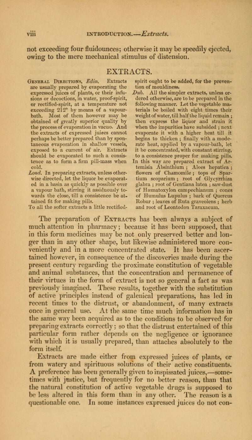 not exceeding four fluidounces; otherwise it may be speedily ejected, owing to the mere mechanical stimulus of distension. EXTRACTS. General Directions, Edin. Extracts spirit ought to be added, for the preven- are usually prepared by evaporating the tion of mouldiness. expressed juices of plants, or their infu- Dub. All the simpler extracts, unless or- sions or decoctions, in water, proof-spirit, dered otherwise, are to be prepared in the or rectified-spirit, at a temperature not following manner. Let the vegetable ma- exceeding 212° by means of a vapour- terials be boiled with eight times their bath. Most of them however may be weight of water, till h alf the liquid remain ; obtained of greatly superior quality by then express the liquor and strain it the process of evaporation in vacuo. And when the impurities have subsided ; next the extracts of expressed juiees cannot evaporate it with a higher heat till it perhaps be better prepared than by spon- begins to thicken ; finally with a mode- taneous evaporation in shallow vessels, rate heat, applied by a vapour-bath, let exposed to a current of air. Extracts it be concentrated, with constant stirring, should be evaporated to such a consis- to a consistence proper for making pills, tence as to form a firm pill-mass when In this way are prepared extract of Ar- cold. temisia Absinthium ; Aloes hepatica ; Lond. In preparing extracts, unless other- flowers of Chamomile ; tops of Spar- wise directed, let the liquor be evaporat- tium scoparium ; root of Glycyrrhiza ed in a basin as quickly as possible over glabra ; root of Gentiana lutea ; saw-dust a vapour bath, stirring it assiduously to- of Heematoxylon campechianum ; cones wards the close, till a consistence be at- of Humulus Lupulus ; bark of Quercus tained fit for making pills. Robur ; leaves of Ruta graveolens ; herb To all the softer extracts a little rectified- and root of Leontodon Taraxacum. The preparation of Extracts has been always a subject of much attention in pharmacy; because it has been supposed, that in this form medicines may be not only preserved better and lon- ger than in any other shape, but likewise administered more con- veniently and in a more concentrated state. It has been ascer- tained however, in consequence of the discoveries made during the present century regarding the proximate constitution of vegetable and animal substances, that the concentration and permanence of their virtues in the form of extract is not so general a fact as was previously imagined. These results, together with the substitution of active principles instead of galenical preparations, has led in recent times to the distrust, or abandonment, of many extracts once in general use. At the same time much information has in the same way been acquired as to the conditions to be observed for preparing extracts correctly; so that the distrust entertained of this particular form rather depends on the negligence or ignorance with which it is usually prepared, than attaches absolutely to the form itself. Extracts are made either from expressed juices of plants, or from watery and spirituous solutions of their active constituents. A preference lias been generally given to inspissated juices,—some- times with justice, bat frequently for no better reason, than that the natural constitution of active vegetable drugs is supposed to be leas altered in this form than in any other. The reason is a questionable one. In some instances expressed juices do not con-