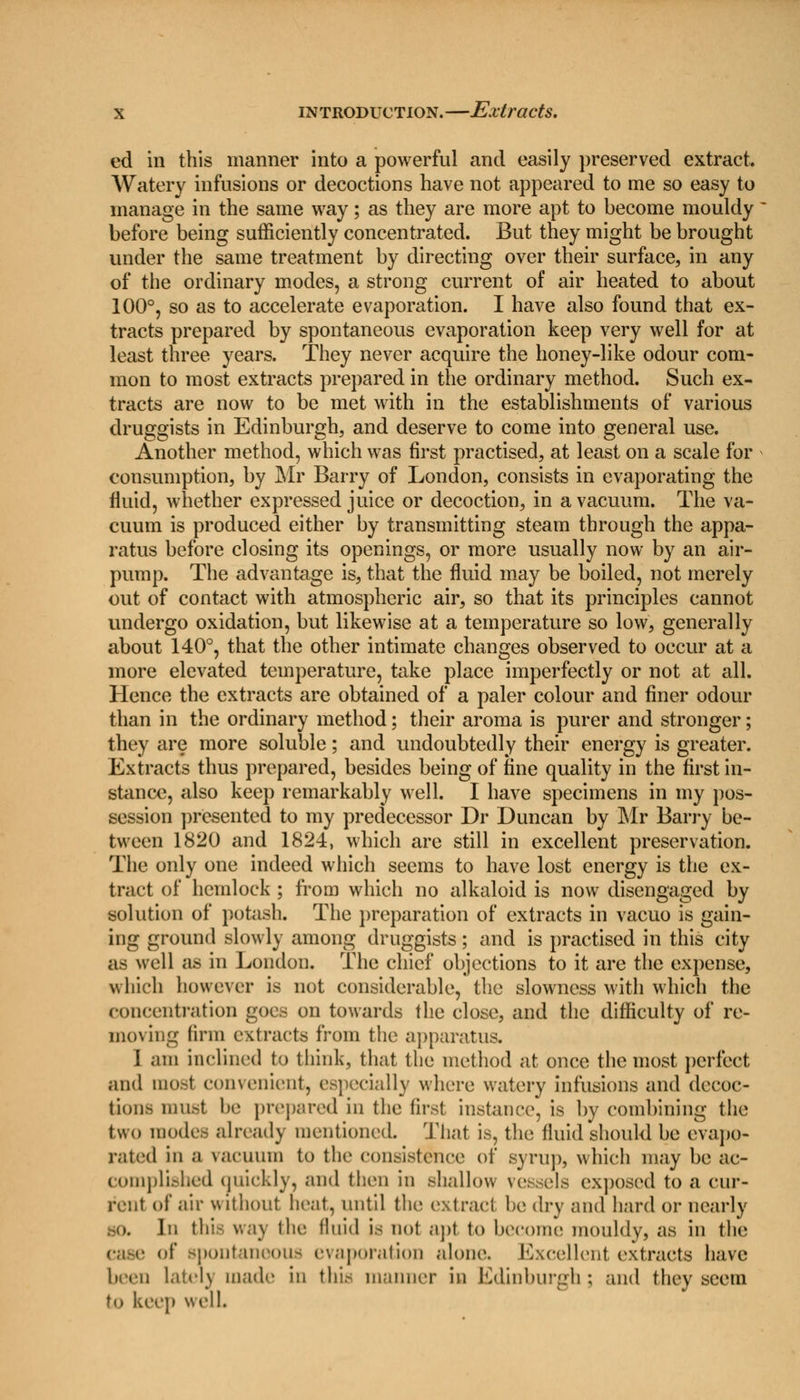 ed in this manner into a powerful and easily preserved extract. Watery infusions or decoctions have not appeared to me so easy to manage in the same way; as they are more apt to become mouldy before being sufficiently concentrated. But they might be brought under the same treatment by directing over their surface, in any of the ordinary modes, a strong current of air heated to about 100°, so as to accelerate evaporation. I have also found that ex- tracts prepared by spontaneous evaporation keep very well for at least three years. They never acquire the honey-like odour com- mon to most extracts prepared in the ordinary method. Such ex- tracts are now to be met with in the establishments of various druggists in Edinburgh, and deserve to come into general use. Another method, which was first practised, at least on a scale for consumption, by Mr Barry of London, consists in evaporating the fluid, whether expressed juice or decoction, in a vacuum. The va- cuum is produced either by transmitting steam through the appa- ratus before closing its openings, or more usually now by an air- pump. The advantage is, that the fluid may be boiled, not merely out of contact with atmospheric air, so that its principles cannot undergo oxidation, but likewise at a temperature so low, generally about 140°, that the other intimate changes observed to occur at a more elevated temperature, take place imperfectly or not at all. Hence the extracts are obtained of a paler colour and finer odour than in the ordinary method; their aroma is purer and stronger; they are more soluble; and undoubtedly their energy is greater. Extracts thus prepared, besides being of fine quality in the first in- stance, also keep remarkably well. I have specimens in my pos- session presented to my predecessor Dr Duncan by Mr Barry be- tween 1820 and 1824, which are still in excellent preservation. The only one indeed which seems to have lost energy is the ex- tract of hemlock ; from which no alkaloid is now disengaged by solution of potash. The preparation of extracts in vacuo is gain- ing ground slowly among druggists; and is practised in this city as well as in London. The chief objections to it are the expense, which however is not considerable, the slowness with which the concentration goes on towards the close, and the difficulty of re- moving linn extracts from the apparatus. I ,nii inclined to think, that the method at once the most perfect and most convenient, especially where watery infusions and decoc- tion- must be prepared in the first instance, is by combining the two modes already mentioned. That is, the fluid should be evapo- rated in a vacuum to the consistence of syrup, which may be ac- complished quickly, and then in shallow vessels exposed to a cur- rent of air without heat, until the extract he dry and hard or nearly BO. In this way the fluid is not apt to become mouldy, as in the case of* spontaneous evaporation alone. Excellent extracts have been latelj made in this manner in Edinburgh; and they seem to keep well.