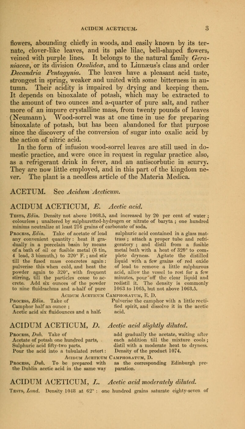 flowers, abounding chiefly in woods, and easily known by its ter- nate, clover-like leaves, and its pale lilac, bell-shaped flowers, veined with purple lines. It belongs to the natural family Gera- niacea, or its division Oxalidece, and to Linnseus's class and order Decandria Pentagynia. The leaves have a pleasant acid taste, strongest in spring, weaker and united with some bitterness in au- tumn. Their acidity is impaired by drying and keeping them. It depends on binoxalate of potash, which may be extracted to the amount of two ounces and a-quarter of pure salt, and rather more of an impure crystalline mass, from twenty pounds of leaves (Neumann). Wood-sorrel was at one time in use for preparing binoxalate of potash, but has been abandoned for that purpose since the discovery of the conversion of sugar into oxalic acid by the action of nitric acid. In the form of infusion wood-sorrel leaves are still used in do- mestic practice, and were once in request in regular practice also, as a refrigerant drink in fever, and an antiscorbutic in scurvy. They are now little employed, and in this part of the kingdom ne- ver. The plant is a needless article of the Materia Medica. ACETUM. See Acidum Aceticmn. ACIDUM ACETICUM, E. Acetic acid. Tests, Edin. Density not above 1068.5, and increased by 20 per cent of water ; colourless ; unaltered by sulphuretted-hydrogen or nitrate of baryta ; one hundred minims neutralize at least 216 grains of carbonate of soda. Process, Edin. Take of acetate of lead sulphuric acid contained in a glass mat- any convenient quantity: heat it gra- trass ; attach a proper tube and refri- dually in a porcelain basin by means geratory ; and distil from a fusible of a bath of oil or fusible metal (8 tin, metal bath with a heat of 320° to com- 4 lead, 3 bismuth,) to 320° F. ; and stir plete dryness. Agitate the distilled till the fused mass concretes again: liquid with a few grains of red oxide pulverise this when cold, and heat the of lead to remove a little sulphurous powder again to 320°, with frequent acid, allow the vessel to rest for a few stirring, till the particles cease to ac- minutes, pour off the clear liquid and crete. Add six ounces of the powder redistil it. The density is commonly to nine fluidrachms and a-half of pure 1063 to 1065, but not above 1068.5. Acidum Aceticum Camphoratum, E. D. Process, Edin. Take of Pulverise the camphor with a little recti- Camphor half an ounce ; fled spirit, and dissolve it in the acetic Acetic acid six fluidounces and a half. acid. ACIDUM ACETICUM, D. Acetic acid slightly diluted. Process, Bub. Take of add gradually the acetate, waiting after Acetate of potash one hundred parts, each addition till the mixture cools ; Sulphuric acid fifty-two parts. distil with a moderate heat to dryness. Pour the acid into a tubulated retort: Density of the product 1074. Acidum Aceticum Camphoratum, D. Process, Dub. To be prepared with as the corresponding Edinburgh pre- the Dublin acetic acid in the same way paration. ACIDUM ACETICUM, L. Acetic acid moderately diluted. Tests, Lnnd. Density 1018 at 62°: one hundred grains saturate eighty-seven of