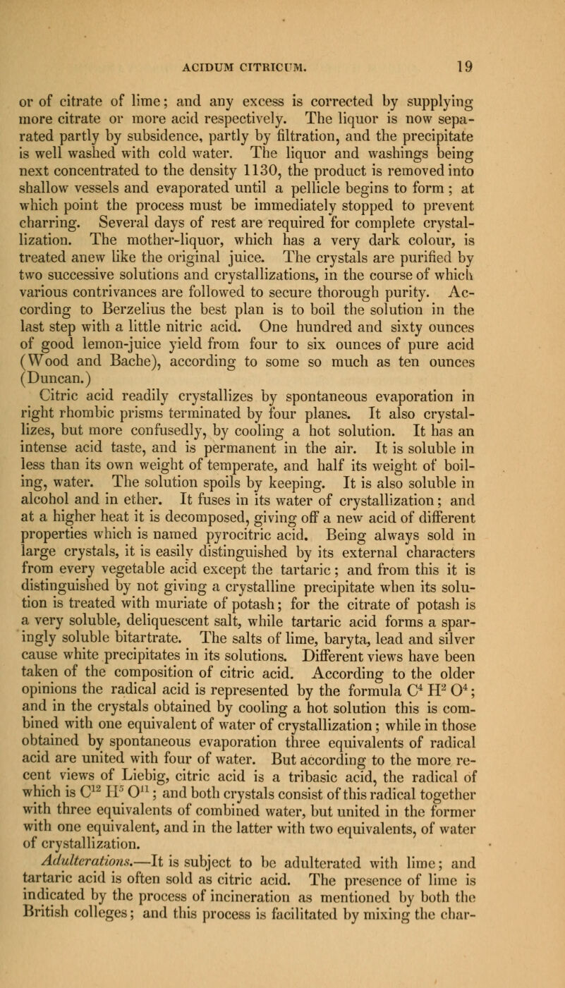 or of citrate of lime; and any excess is corrected by supplying more citrate or more acid respectively. The liquor is now sepa- rated partly by subsidence, partly by nitration, and the precipitate is well washed with cold water. The liquor and washings being next concentrated to the density 1130, the product is removed into shallow vessels and evaporated until a pellicle begins to form ; at which point the process must be immediately stopped to prevent charring. Several days of rest are required for complete crystal- lization. The mother-liquor, which has a very dark colour, is treated anew like the original juice. The crystals are purified by two successive solutions and crystallizations, in the course of which various contrivances are followed to secure thorough purity. Ac- cording to Berzelius the best plan is to boil the solution in the last step with a little nitric acid. One hundred and sixty ounces of good lemon-juice yield from four to six ounces of pure acid (Wood and Bache), according to some so much as ten ounces (Duncan.) Citric acid readily crystallizes by spontaneous evaporation in right rhombic prisms terminated by four planes. It also crystal- lizes, but more confusedly, by cooling a hot solution. It has an intense acid taste, and is permanent in the air. It is soluble in less than its own weight of temperate, and half its weight of boil- ing, water. The solution spoils by keeping. It is also soluble in alcohol and in ether. It fuses in its water of crystallization; and at a higher heat it is decomposed, giving off a new acid of different properties which is named pyrocitric acid. Being always sold in large crystals, it is easily distinguished by its external characters from every vegetable acid except the tartaric; and from this it is distinguished by not giving a crystalline precipitate when its solu- tion is treated with muriate of potash; for the citrate of potash is a very soluble, deliquescent salt, while tartaric acid forms a spar- ingly soluble bitartrate. The salts of lime, baryta, lead and silver cause white precipitates in its solutions. Different views have been taken of the composition of citric acid. According to the older opinions the radical acid is represented by the formula C4 H2 O4; and in the crystals obtained by cooling a hot solution this is com- bined with one equivalent of water of crystallization ; while in those obtained by spontaneous evaporation three equivalents of radical acid are united with four of water. But according to the more re- cent views of Liebig, citric acid is a tribasic acid, the radical of which is C12 IP O11; and both crystals consist of this radical together with three equivalents of combined water, but united in the former with one equivalent, and in the latter with two equivalents, of water of crystallization. Adulterations.—It is subject to be adulterated with lime; and tartaric acid is often sold as citric acid. The presence of lime is indicated by the process of incineration as mentioned by both the British colleges; and this process is facilitated by mixing the char-