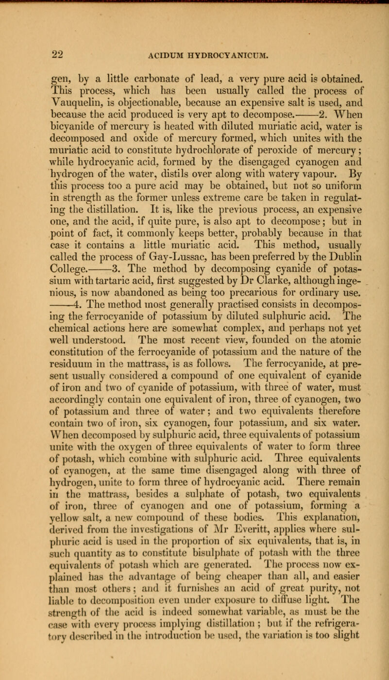 gen, by a little carbonate of lead, a very pure acid is obtained. This process, which has been usually called the process of Vauquelin, is objectionable, because an expensive salt is used, and because the acid produced is very apt to decompose. 2. When bicyanide of mercury is heated with diluted muriatic acid, water is decomposed and oxide of mercury formed, which unites with the muriatic acid to constitute hydrochlorate of peroxide of mercury; while hydrocyanic acid, formed by the disengaged cyanogen and hydrogen of the water, distils over along with watery vapour. By this process too a pure acid may be obtained, but not so uniform in strength as the former unless extreme care be taken in regulat- ing the distillation. It is, like the previous process, an expensive one, and the acid, if quite pure, is also apt to decompose; but in point of fact, it commonly keeps better, probably because in that case it contains a little muriatic acid. This method, usually called the process of Gay-Lussac, has been preferred by the Dublin College. 3. The method by decomposing cyanide of potas- sium with tartaric acid, first suggested by Dr Clarke, although inge- nious, is now abandoned as being too precarious for ordinary use. 4. The method most generally practised consists in decompos- ing the ferrocyanide of potassium by diluted sulphuric acid. The chemical actions here are somewhat complex, and perhaps not yet well understood. The most recent view, founded on the atomic constitution of the ferrocyanide of potassium and the nature of the residuum in the mattrass, is as follows. The ferrocyanide, at pre- sent usually considered a compound of one equivalent of cyanide of iron and two of cyanide of potassium, with three of water, must accordingly contain one equivalent of iron, three of cyanogen, two of potassium and three of water; and two equivalents therefore contain two of iron, six cyanogen, four potassium, and six water. When decomposed by sulphuric acid, three equivalents of potassium unite with the oxygen of three equivalents of water to form three of potash, which combine with sulphuric acid. Three equivalents of cyanogen, at the same time disengaged along with three of hydrogen, unite to form three of hydrocyanic acid. There remain in the mattrass, besides a sulphate of potash, two equivalents of iron, three of cyanogen and one of potassium, forming a yellow salt, a new compound of these bodies. This explanation, derived from the investigations of Mr Everitt, applies where sul- phuric acid is used in the proportion of six equivalents, that is, in such quantity as to constitute bisulphate of potash with the three equivalents of potash which are generated. The process now ex- plained has the advantage of being cheaper than all, and easier than most others: and it furnishes an acid of great purity, not liable to decomposition even under exposure to diffuse light. The Strength of the acid is indeed somewhat variable, as must be the case wilh every process implying distill,ition ; but if the refrigera- tory described in the introduction be used, the variation is too slight