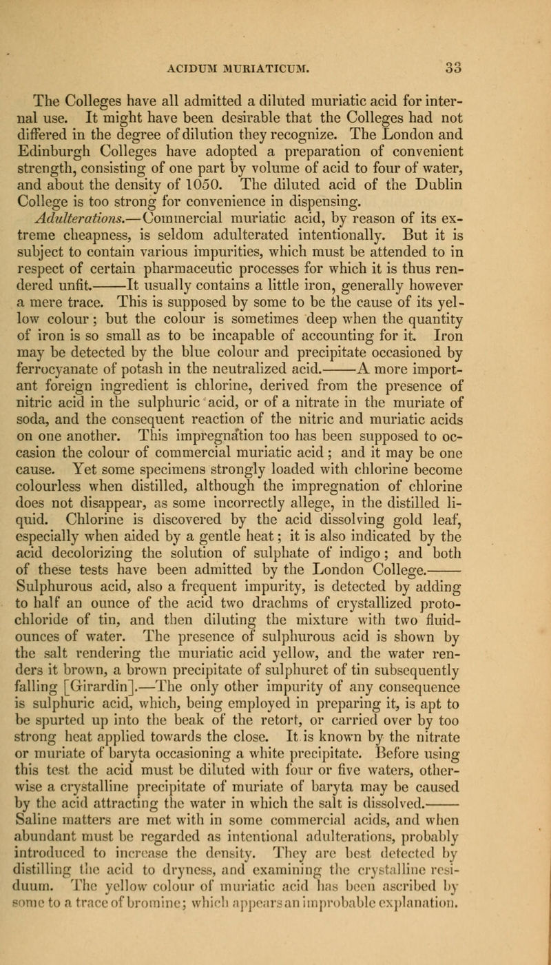 The Colleges have all admitted a diluted muriatic acid for inter- nal use. It might have been desirable that the Colleges had not differed in the degree of dilution they recognize. The London and Edinburgh Colleges have adopted a preparation of convenient strength, consisting of one part by volume of acid to four of water, and about the density of 1050. The diluted acid of the Dublin College is too strong for convenience in dispensing. Adulterations.—Commercial muriatic acid, by reason of its ex- treme cheapness, is seldom adulterated intentionally. But it is subject to contain various impurities, which must be attended to in respect of certain pharmaceutic processes for which it is thus ren- dered unfit. It usually contains a little iron, generally however a mere trace. This is supposed by some to be the cause of its yel- low colour; but the colour is sometimes deep when the quantity of iron is so small as to be incapable of accounting for it. Iron may be detected by the blue colour and precipitate occasioned by ferrocyanate of potash in the neutralized acid. A more import- ant foreign ingredient is chlorine, derived from the presence of nitric acid in the sulphuric acid, or of a nitrate in the muriate of soda, and the consequent reaction of the nitric and muriatic acids on one another. This impregnation too has been supposed to oc- casion the colour of commercial muriatic acid; and it may be one cause. Yet some specimens strongly loaded with chlorine become colourless when distilled, although the impregnation of chlorine does not disappear, as some incorrectly allege, in the distilled li- quid. Chlorine is discovered by the acid dissolving gold leaf, especially when aided by a gentle heat; it is also indicated by the acid decolorizing the solution of sulphate of indigo; and both of these tests have been admitted by the London College. Sulphurous acid, also a frequent impurity, is detected by adding to half an ounce of the acid two drachms of crystallized proto- chloride of tin, and then diluting the mixture with two fluid- ounces of water. The presence of sulphurous acid is shown by the salt rendering the muriatic acid yellow, and the water ren- ders it brown, a brown precipitate of sulphuret of tin subsequently falling [Girardin].—The only other impurity of any consequence is sulphuric acid, which, being employed in preparing it, is apt to be spurted up into the beak of the retort, or carried over by too strong heat applied towards the close. It is known by the nitrate or muriate of baryta occasioning a white precipitate. Before using this test the acid must be diluted with four or five waters, other- wise a crystalline precipitate of muriate of baryta may be caused by the acid attracting the water in which the salt is dissolved. Saline matters are met with in some commercial acids, and when abundant must be regarded as intentional adulterations, probably introduced to increase the density. They are best detected by distilling the acid to dryness, and examining the crystalline resi- duum. The yellow colour of muriatic .acid has been ascribed by some to a trace of bromine j which appears an improbable explanation.
