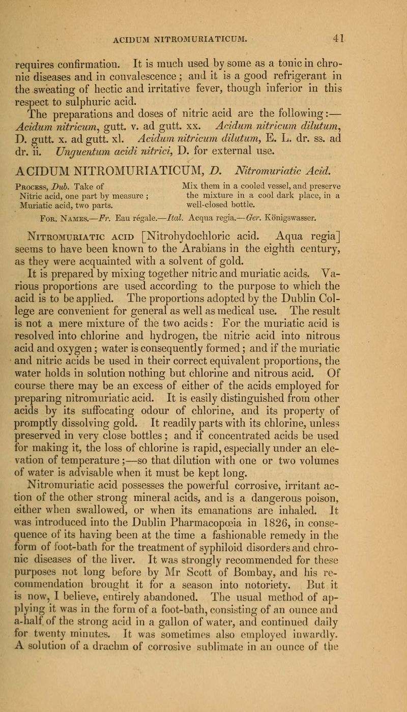 requires confirmation. It is much used by some as a tonic in chro- nic diseases and in convalescence ; and it is a good refrigerant in the sweating of hectic and irritative fever, though inferior in this respect to sulphuric acid. The preparations and doses of nitric acid are the following:— Acidum nitricum, gutt. v. ad gutt. xx. Acidum nitricum dilutum, D. gutt. x. ad gutt. xl. Acidum nitricum dihttum, E. L. dr. ss. ad dr. ii. Unguentum acidi nitrici, D. for external use. ACIDUM NITROMURIATICUM, D. Nitromuriatic Acid. Process, Dub. Take of Mix them in a cooled vessel, and preserve Nitric acid, one part by measure ; the mixture in a cool dark place, in a Muriatic acid, two parts. well-closed bottle. For. Names.—Fr. Eau regale.—Ital. Acqua regia.— Ger. Konigswasser. Nitromuriatic acid [Nitrohydochloric acid. Aqua regia] seems to have been known to the Arabians in the eighth century, as they were acquainted with a solvent of gold. It is prepared by mixing together nitric and muriatic acids. Va- rious proportions are used according to the purpose to which the acid is to be applied. The proportions adopted by the Dublin Col- lege are convenient for general as well as medical use. The result is not a mere mixture of the two acids: For the muriatic acid is resolved into chlorine and hydrogen, the nitric acid into nitrous acid and oxygen; water is consequently formed; and if the muriatic and nitric acids be used in their correct equivalent proportions, the water holds in solution nothing but chlorine and nitrous acid. Of course there may be an excess of either of the acids employed for preparing nitromuriatic acid. It is easily distinguished from other acids by its suffocating odour of chlorine, and its property of promptly dissolving gold. It readily parts with its chlorine, unless preserved in very close bottles; and if concentrated acids be used for making it, the loss of chlorine is rapid, especially under an ele- vation of temperature ;—so that dilution with one or two volumes of water is advisable when it must be kept long. Nitromuriatic acid possesses the powerful corrosive, irritant ac- tion of the other strong mineral acids, and is a dangerous poison, either when swallowed, or when its emanations are inhaled. It was introduced into the Dublin Pharmacopoeia in 1826, in conse- quence of its having been at the time a fashionable remedy in the form of foot-bath for the treatment of syphiloid disorders and chro- nic diseases of the liver. It was strongly recommended for these purposes not long before by Mr Scott of Bombay, and his re- commendation brought it for a season into notoriety. But it is now, I believe, entirely abandoned. The usual method of ap- plying it was in the form of a foot-bath, consisting of an ounce and a-half of the strong acid in a gallon of water, and continued daily for twenty minutes. It was sometimes also employed inwardly. A solution of a drachm of corrosive sublimate in an ounce of t|ie