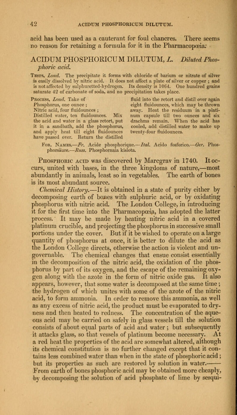 acid has been used as a cauterant for foul chancres. There seems no reason for retaining a formula for it in the Pharmacopoeia: ACIDUM PHOSPHORICU M DILUTUM, L. Diluted Phos- phoric acid. Tests, Lond. The precipitate it forms with chloride of barium or nitrate of silver is easily dissolved by nitric acid. It does not affect a plate of silver or copper ; and is not affected by sulphuretted-hydrogen. Its density is 1064. One hundred grains saturate 42 of carbonate of soda, and no precipitation takes place. Process, Lond. Take of fluid into the retort and distil over again Phosphorus, one ounce ; eight fluidounces, which may be thrown Nitric acid, four fluidounces ; away. Heat the residuum in a plati- Distilled water, ten fluidounces. Mix num capsule till two ounces and six the acid and water in a glass retort, put drachms remain. When the acid has it in a sandbath, add the phosphorus, cooled, add distilled water to make up and apply heat till eight fluidounces twenty-four fluidounces. have passed over. Return the distilled For. Names.—Ft. Acide phosphorique.—Ital. Acido fosforico.—Oer. Phos- phorsaure.—Russ. Phosphornaia kislota. Phosphoric acid was discovered by Marcgrav in 1740. It oc- curs, united with bases, in the three kingdoms of nature,—most abundantly in animals, least so in vegetables. The earth of bones is its most abundant source. Chemical History.—It is obtained in a state of purity either by decomposing earth of bones with sulphuric acid, or by oxidating phosphorus with nitric acid. The London College, in introducing it for the first time into the Pharmacopoeia, has adopted the latter process. It may be made by heating nitric acid in a covered platinum crucible, and projecting the phosphorus in successive small portions under the cover. But if it be wished to operate on a large quantity of phosphorus at once, it is better to dilute the acid as the London College directs, otherwise the action is violent and un- governable. The chemical changes that ensue consist essentially in the decomposition of the nitric acid, the oxidation of the phos- phorus by part of its oxygen, and the escape of the remaining oxy- gen along with the azote in the form of nitric oxide gas. It also appears, however, that some water is decomposed at the same time ; the hydrogen of which unites with some of the azote of the nitric acid, to form ammonia. In order to remove this ammonia, as well as any excess of nitric acid, the product must be evaporated to dry- ness and then heated to redness. The concentration of the aque- ous acid may be carried on safely in glass vessels till the solution consists of about equal parts of acid and water ; but subsequently it attacks glass, so that vessels of platinum become necessary. At a red heat the properties of the acid are somewhat altered, although its chemical constitution is no further changed except that it con- tains less combined water than when in the state of phosphoric acid; but its properties as such are restored by solution in water. From earth of bones phosphoric acid may be obtained more cheaply, by decomposing the solution of acid phosphate of lime by sesqui-
